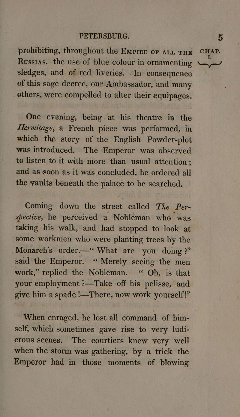 sledges, and of red liveries. In consequence of this sage decree, our Ambassador, and many others, were compelled to alter their equipages. One evening, being at his theatre in the Hermitage, a French piece was performed, in which the story of the English Powder-plot was introduced. The Emperor was observed to listen to it with more than usual attention; and as soon as it was concluded, he ordered all the vaults beneath the palace to be searched. Coming down the street called The Per- spective, he perceived a Nobleman who was taking his walk, and had stopped to look at some workmen who were planting trees by the Monarch’s order.—‘‘ What are you doing ?” said the Emperor. ‘Merely seeing the men work,” replied the Nobleman. “ Oh, is that your employment ?—Take off his pelisse, and give him a spade !—There, now work yourself!” When enraged, he lost all command of him- self, which sometimes gave rise to very ludi- crous scenes. The courtiers knew very well when the storm was gathering, by a trick the Emperor had in those moments of blowing