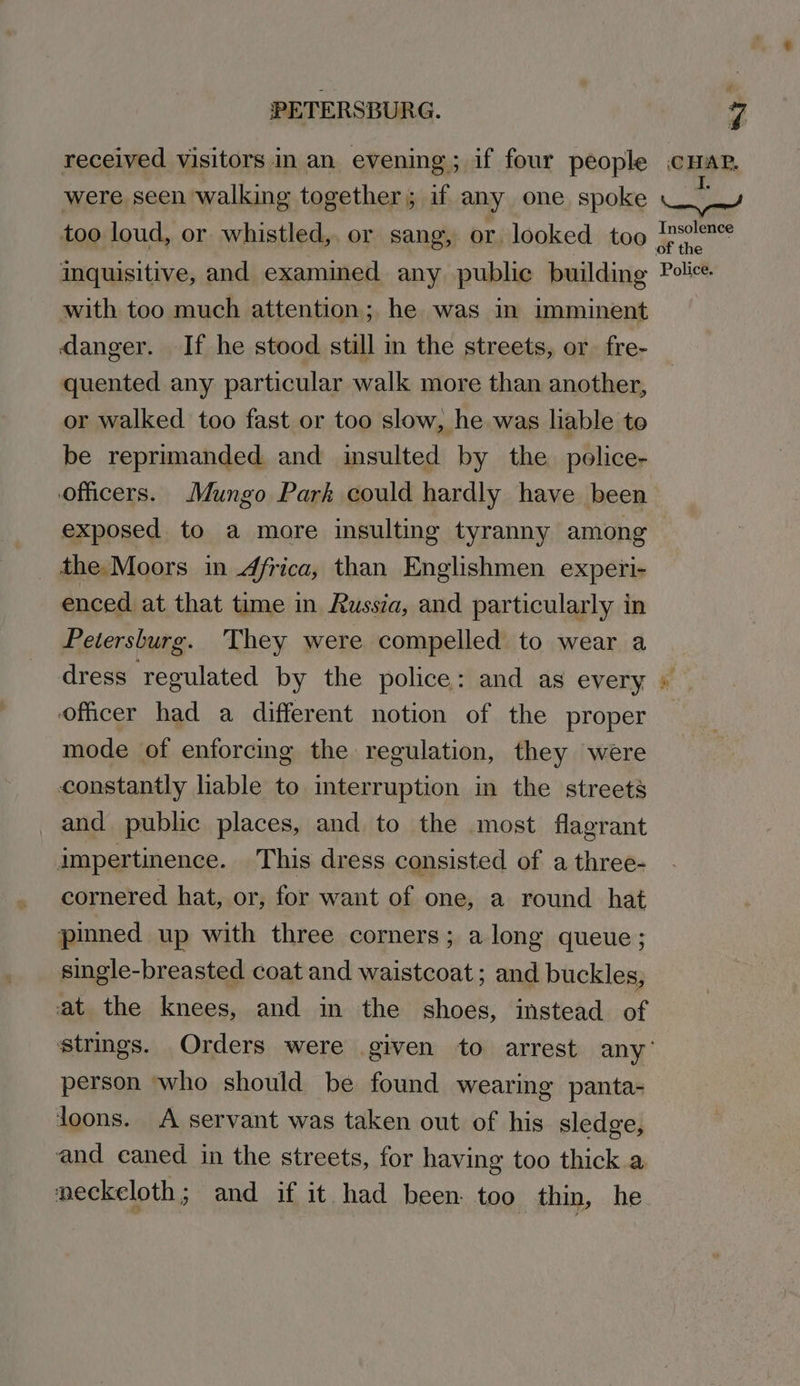 received visitors in an evening; if four people were seen walking together; if any one spoke too loud, or whistled, or sang, or looked too inquisitive, and examined any public building with too much attention; he was in imminent danger. If he stood still in the streets, or fre- quented any particular walk more than another, or walked too fast or too slow, he was liable to be reprimanded and insulted by the pelice- officers. Mungo Park could hardly have been exposed to a more insulting tyranny among the. Moors in 4frica, than Englishmen experi- enced at that time in Russia, and particularly in Petersburg. They were compelled to wear a dress regulated by the police: and as every oficer had a different notion of the proper mode of enforcing the regulation, they were constantly lable to interruption in the streets and public places, and to the most flagrant impertinence. This dress consisted of a three- cornered hat, or, for want of one, a round hat pinned up with three corners; along queue; single-breasted coat and waistcoat; and buckles, at the knees, and in the shoes, instead of CHAP. Insolence or the Police. he og  person who should be found wearing panta- joons. A servant was taken out of his sledge, and eaned in the streets, for having too thick.a neckeloth; and if it had been. too thin, he
