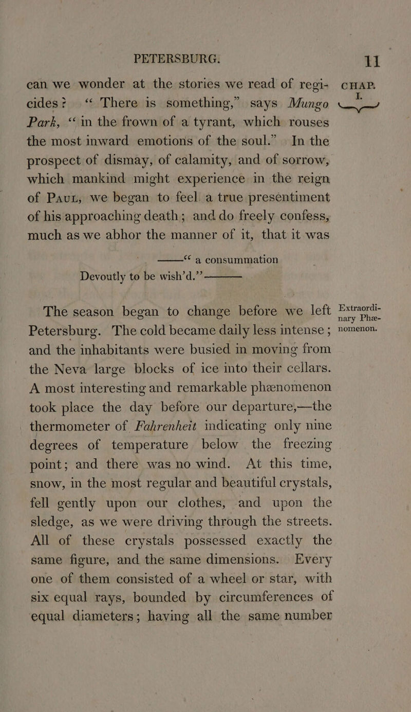 can we wonder at the stories we read of regi- cides? ‘ There is something,” says Mungo Park, “in the frown of a tyrant, which rouses the most inward emotions of the soul.” In the prospect of dismay, of calamity, and of sorrow, which mankind might experience in the reign of Paun, we began to feel. a true presentiment of his approaching death; and do freely confess, much as we abhor the manner of it, that it was “ a consummation Devoutly to be wish’d.”’ ———— The season began to change before we left Petersburg. The cold became daily less intense ; and the inhabitants were busied in moving from the Neva large blocks of ice into their cellars. A most interesting and remarkable phenomenon took place the day before our departure,—the thermometer of Fahrenheit indicating only nine degrees of temperature below the freezing point; and there was no wind. At this time, snow, in the most regular and beautiful crystals, fell gently upon our clothes, and upon the sledge, as we were driving through the streets. All of these crystals possessed exactly the same figure, and the same dimensions. Every one of them consisted of a wheel or star, with six equal rays, bounded by circumferences of equal diameters; having all the same number li ae: om ame Extraordi- nary Phe- nomenon.