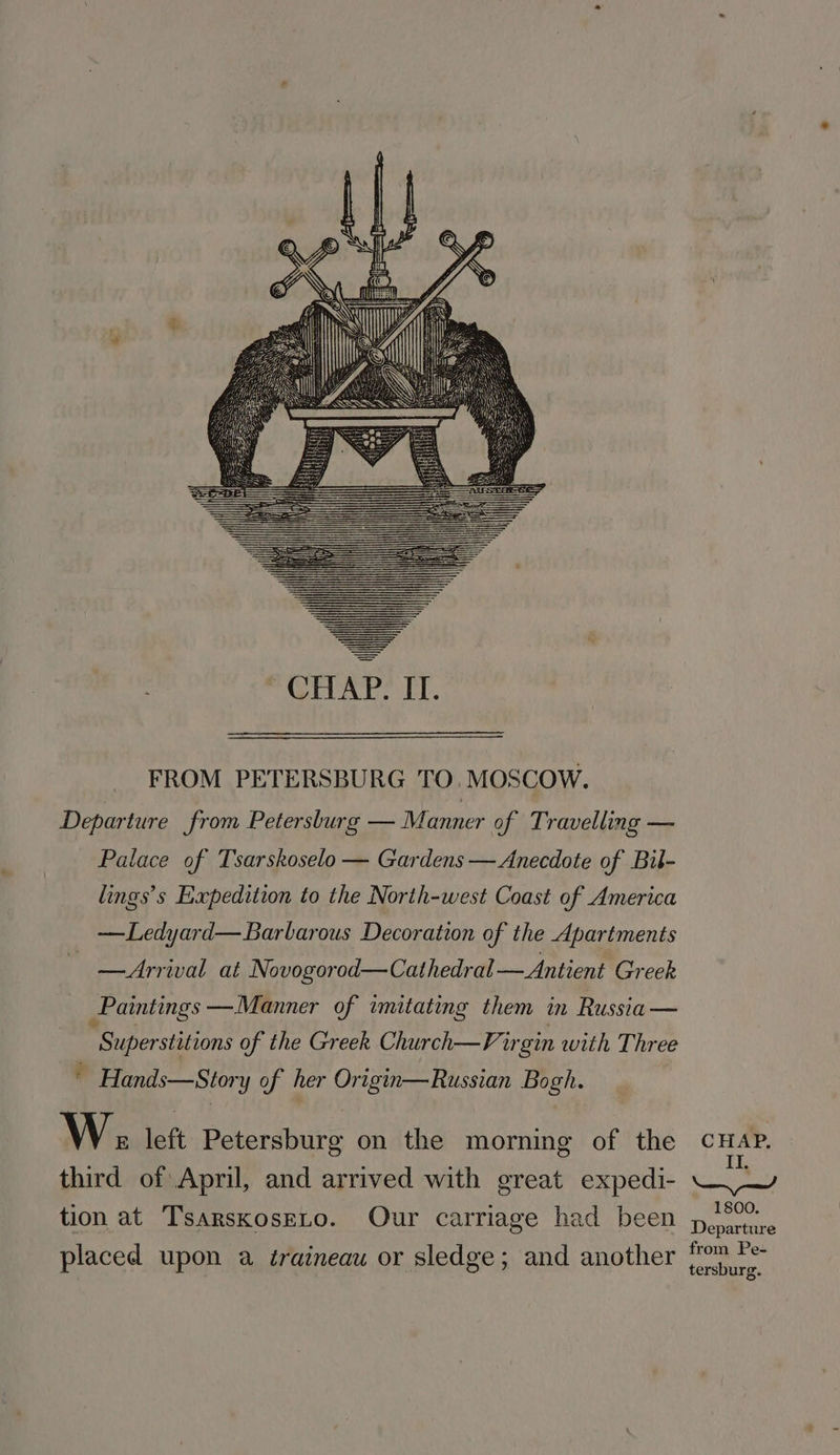 CHAP. IT. FROM PETERSBURG TO. MOSCOW. Departure from Petersburg — Manner of Travelling — Palace of Tsarskoselo — Gardens — Anecdote of Bil- lings’s Expedition to the North-west Coast of America —Ledyard—Barbarous Decoration of the Apartments —Arrival at Novogorod—Cathedral —Antient Greek Paintings —Manner of imitating them in Russia — Superstitions of the Greek Church—Virgin with Three * Hands—Story of her Origin—Russian Bogh. WW E left Petersburg on the morning of the CHAP. third of April, and arrived with great expedi- ~) Y tion at TsarskosELo. Our carriage had been p.°°” eparture placed upon a éraineau or sledge; and another op Pe tersburg.