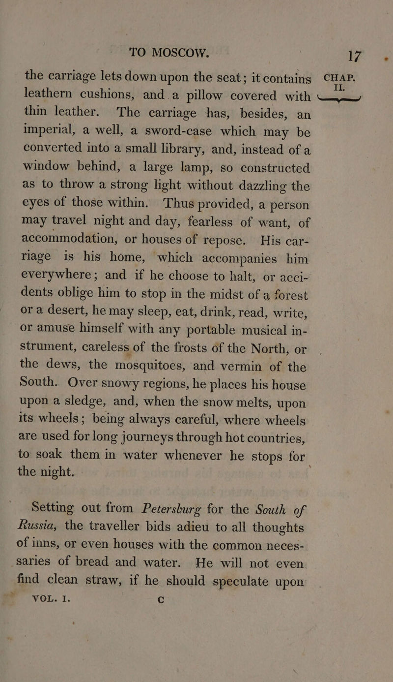 the carriage lets down upon the seat; it contains re leathern cushions, and a pillow covered with WWW thin leather. The carriage has, besides, an imperial, a well, a sword-case which may be converted into a small library, and, instead of a window behind, a large lamp, so constructed as to throw a strong light without dazzling the eyes of those within. Thus provided, a person may travel night and day, fearless of want, of accommodation, or houses of repose. His car- riage is his home, which accompanies him everywhere; and if he choose to halt, or acci- dents oblige him to stop in the midst of a forest or a desert, he may sleep, eat, drink, read, write, or amuse himself with any portable musical in- strument, careless of the frosts of the North, or the dews, the mosquitoes, and vermin of the South. Over snowy regions, he places his house upon a sledge, and, when the snow melts, upon its wheels; being always careful, where wheels are used for long journeys through hot countries, to soak them in water whenever he stops for the night. » Setting out from Petersburg for the South of Russia, the traveller bids adieu to all thoughts of inns, or even houses with the common neces- -saries of bread and water. He will not even. find clean straw, if he should speculate upon VOL. I. Cc