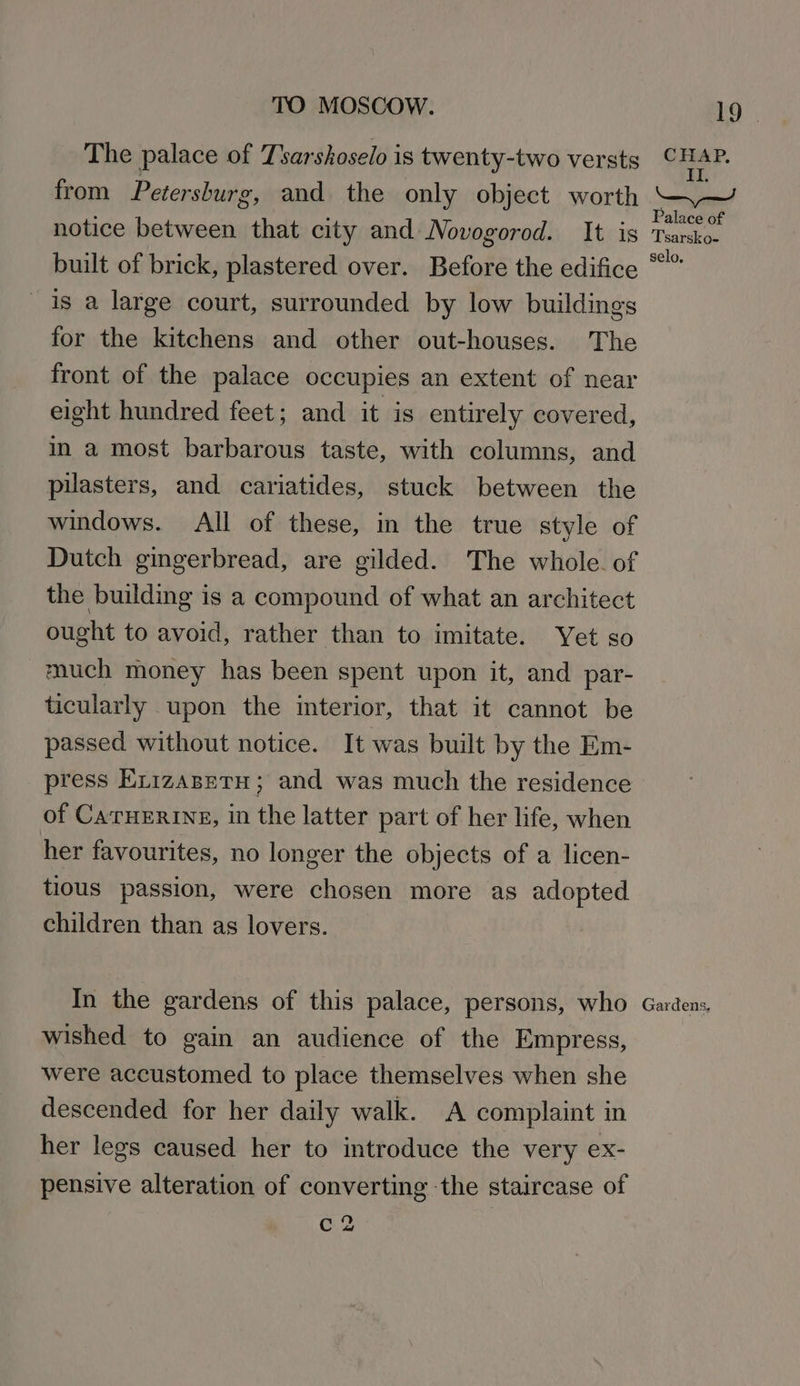The palace of Tsarshoselo is twenty-two versts from Petersburg, and the only object worth notice between that city and Novogorod. It is built of brick, plastered over. Before the edifice is a large court, surrounded by low buildings for the kitchens and other out-houses. The front of the palace occupies an extent of near eight hundred feet; and it is entirely covered, im a most barbarous taste, with columns, and puasters, and cariatides, stuck between the windows. All of these, in the true style of the building is a compound of what an architect ought to avoid, rather than to imitate. Yet so much money has been spent upon it, and par- ticularly upon the interior, that it cannot be passed without notice. It was built by the Em- press Exizasntu; and was much the residence of CATHERINE, in the latter part of her life, when her favourites, no longer the objects of a licen- tious passion, were chosen more as adopted children than as lovers. In the gardens of this palace, persons, who wished to gain an audience of the Empress, were accustomed to place themselves when she descended for her daily walk. A complaint in her legs caused her to introduce the very ex- pensive alteration of converting the staircase of c 2 19 | CHAP, TE. ee) Palace of Tsarsko- selo. Gardens,