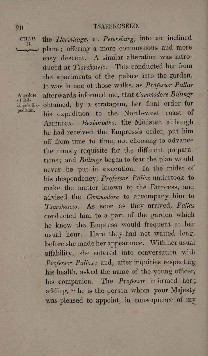 9() CHAP. TSARSKOSELO. the Hermitage, at Petersburg, into an inclined Anecdote of Bil- lings’s Ex- pedition. easy descent. A similar alteration was intro- duced at Tsarskoselo. This conducted her from the apartments of the palace into the garden. It was in one of those walks, as Professor Pallas obtained, by a stratagem, her final order for his expedition to the North-west coast of America. Bezborodho, the Minister, although he had received the Empress’s order, put him the money requisite for the different prepara- tions; and Billings began to fear the plan would never be put in execution. In the midst of his despondency, Professor Pallas undertook to make the matter known to the Empress, and Tsarskoselo. As soon as they arrived, Pallas conducted him to a part of the garden which he knew the Empress would frequent at her usual hour. Here they had not waited long, before she made her appearance. With her usual affability, she entered into conversation with Professor Pallas; and, after inquiries respecting his health, asked the name of the young officer, his companion. The Professor informed her; adding, “ he is the person whom your Majesty was pleased to appoint, in consequence of my