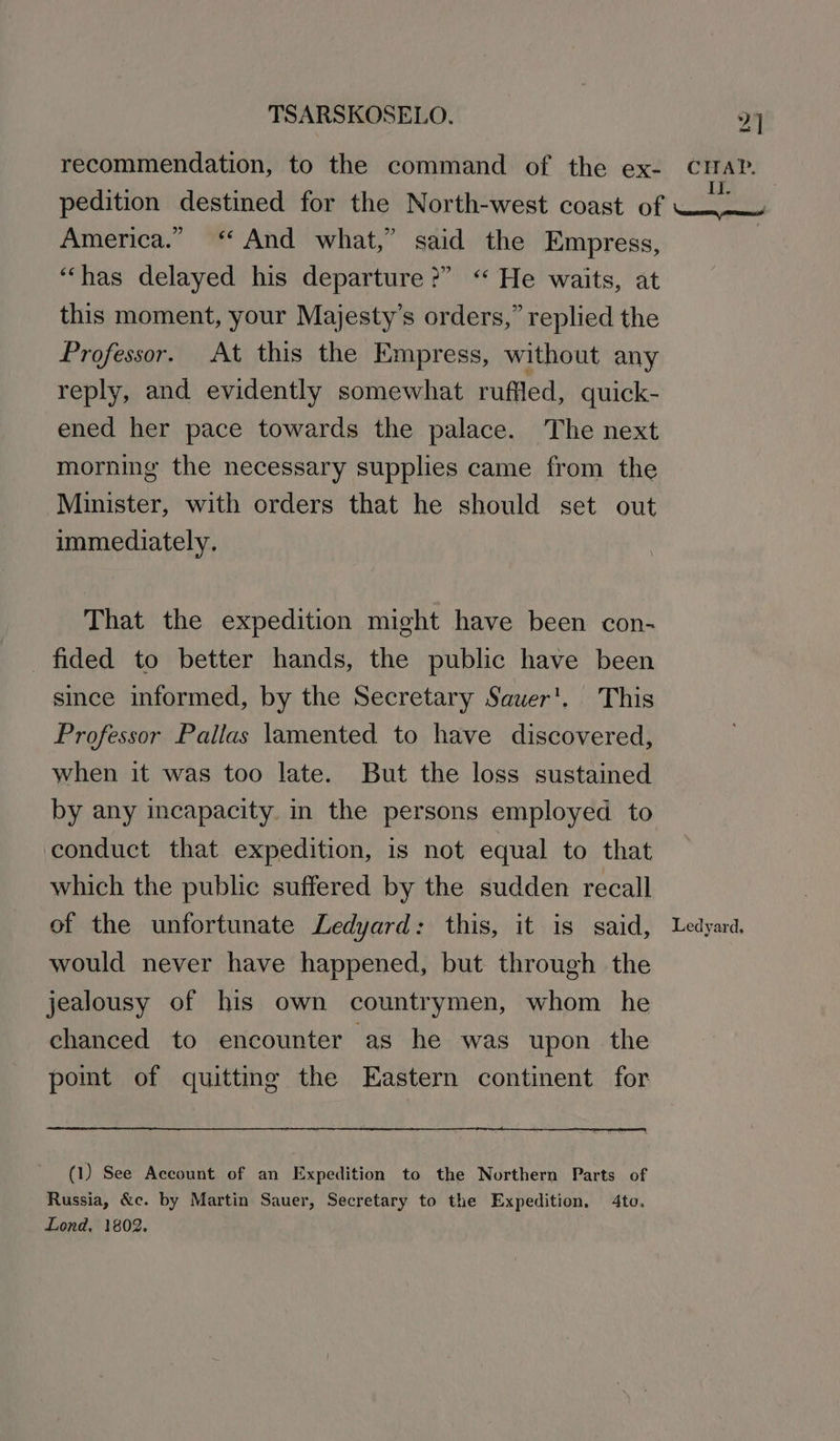 recommendation, to the command of the ex- CHAP. pedition destined for the North-west coast of ac America.” ‘ And what,” said the Empress, | “has delayed his departure 2” “ He waits, at this moment, your Majesty’s orders,” replied the Professor. At this the Empress, without any reply, and evidently somewhat ruffled, quick- ened her pace towards the palace. The next morning the necessary supplies came from the Minister, with orders that he should set out immediately. That the expedition might have been con- _fided to better hands, the public have been since informed, by the Secretary Sauer'. This Professor Pallas lamented to have discovered, when it was too late. But the loss sustained by any incapacity. in the persons employed to conduct that expedition, is not equal to that which the public suffered by the sudden recall of the unfortunate Ledyard: this, it is said, Ledyard. would never have happened, but through the jealousy of his own countrymen, whom he chanced to encounter as he was upon the pomt of quitting the Eastern continent for (1) See Account of an Expedition to the Northern Parts of Russia, &amp;c. by Martin Sauer, Secretary to the Expedition, 4to. Lond, 1802,