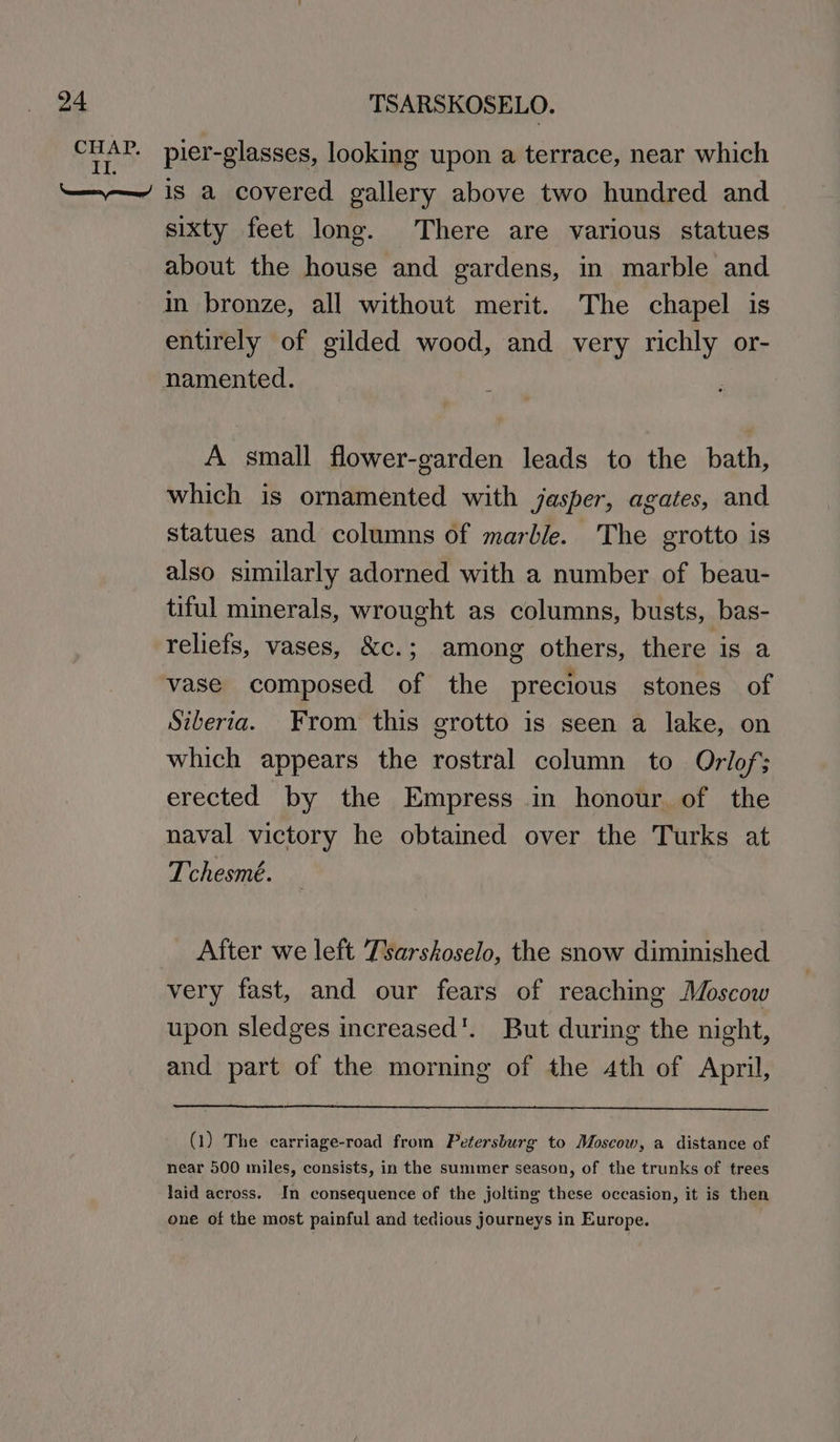 sixty feet long. There are various statues entirely of gilded wood, and very richly or- namented. A small flower-garden leads to the bath, which is ornamented with jasper, agates, and statues and columns of marble. The grotto is also similarly adorned with a number of beau- tiful minerals, wrought as columns, busts, bas- reliefs, vases, &amp;c.; among others, there is a vase composed of the precious stones of Siberia. From this grotto is seen a lake, on which appears the rostral column to Orlof; erected by the Empress in honour. of the naval victory he obtained over the Turks at Tchesmé. After we left Tsarskoselo, the snow diminished very fast, and our fears of reaching Moscow upon sledges increased’. But during the night, and part of the morning of the 4th of April, (1) The carriage-road from Petersburg to Moscow, a distance of near 500 miles, consists, in the summer season, of the trunks of trees laid across. In consequence of the jolting these occasion, it is then one of the most painful and tedious journeys in Europe.