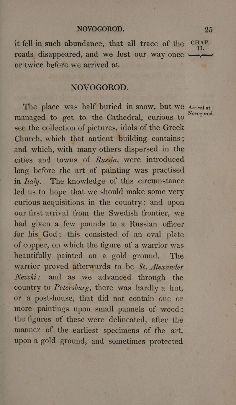 it fell in such abundance, that all trace of the CHAP. Il. or twice before we arrived at NOVOGOROD. The place was half buried in snow, but we managed to get to the Cathedral, curious to see the collection of pictures, idols of the Greek Church, which that antient building contains; and which, with many others dispersed in the cities and towns of Russia, were introduced long before the art of painting was practised in Italy. The knowledge of this circumstance led us to hope that we should make some very curious acquisitions in the country: and upon our first arrival from the Swedish frontier, we had given a few pounds to a Russian officer for his God; this consisted of an oval plate of copper, on which the figure of a warrior was beautifully pamted on a gold ground. The warrior proved afterwards to be S¢. Alexander Nevshi: and as we advanced through the country to Petersburg, there was hardly a hut, or a post-house, that did not contain one or more paintings upon small pannels of wood: the figures of these were delineated, after the manner of the earliest specimens of the art, upon a gold ground, and sometimes protected Arrival at Novogorod.