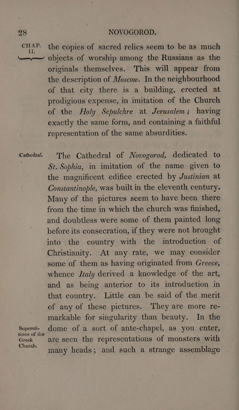 CHAP. II. ET Cathedral. Supersti- tions of the Greek Church, the copies of sacred relics seem to be as much objects of worship among the Russians as the originals themselves. This will appear from the description of Moscow. In the neighbourhood of that city there is a building, erected at prodigious expense, in imitation of the Church of the Holy Sepulchre at Jerusalem; having exactly the same form, and containing a faithful representation of the same absurdities. The Cathedral of Novogorod, dedicated to St. Sophia, in imitation of the name given. to the magnificent edifice erected by Justinian at Constantinople, was built in the eleventh century. Many of the pictures seem to have been there from the time in which the church was finished, and doubtless were some of them painted long before its consecration, if they were not brought into the country with the introduction of Christianity. At any rate, we may consider some of them as having originated from Greece, whence Italy derived a knowledge of the art, and as being anterior to its introduction in that country. Little can be said of the merit of any of these pictures. They are more re- markable for singularity than beauty. In the dome of a sort of ante-chapel, as you enter, are seen the representations of monsters with many heads; and such a strange assemblage