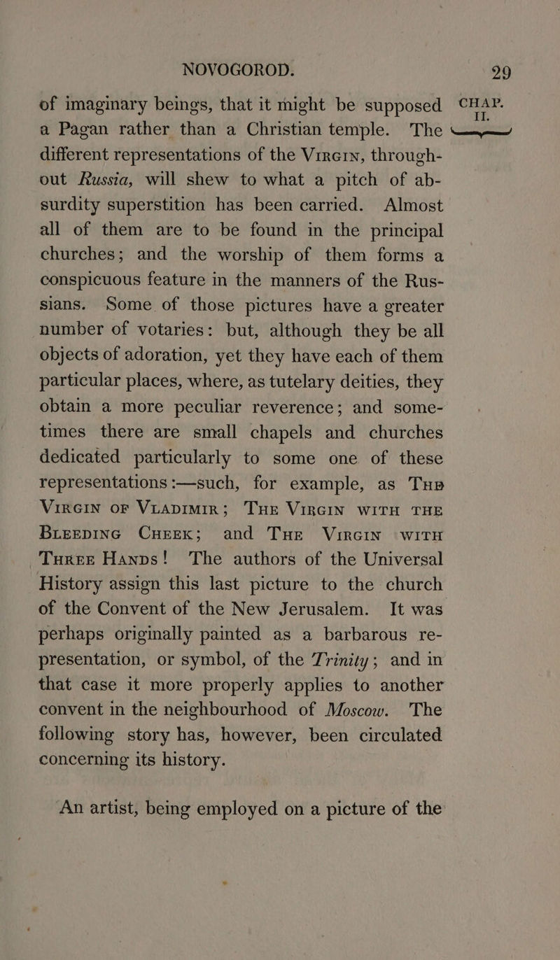 of imaginary beings, that it might be supposed aor a Pagan rather than a Christian temple. The different representations of the Virern, through- out Russia, will shew to what a pitch of ab- surdity superstition has been carried. Almost all of them are to be found in the principal churches; and the worship of them forms a conspicuous feature in the manners of the Rus- sians. Some of those pictures have a greater number of votaries: but, although they be all objects of adoration, yet they have each of them particular places, where, as tutelary deities, they obtain a more peculiar reverence; and some- times there are small chapels and churches dedicated particularly to some one of these representations :—such, for example, as Tup VIRGIN OF VLADIMIR; THE VIRGIN WITH THE BLEEDING CHEEK; and Tue VirGINn WITH Turere Hanns! The authors of the Universal History assign this last picture to the church of the Convent of the New Jerusalem. It was perhaps originally painted as a barbarous re- presentation, or symbol, of the Trinity; and in that case it more properly applies to another convent in the neighbourhood of Moscow. The following story has, however, been circulated concerning its history. An artist, being employed on a picture of the