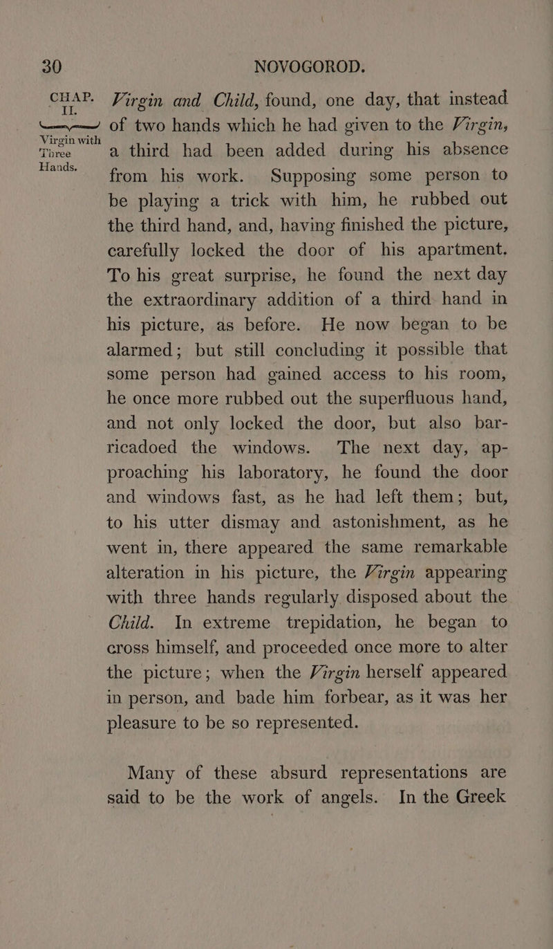 CHAP. Il. ead Virgin with TL bree Hands. Virgin and Child, found, one day, that instead of two hands which he had given to the Virgin, a third had been added during his absence from his work. Supposing some person to be playing a trick with him, he rubbed out the third hand, and, having finished the picture, carefully locked the door of his apartment. To his great surprise, he found the next day the extraordinary addition of a third hand in his picture, as before. He now began to be alarmed; but still concluding it possible that some person had gained access to his room, he once more rubbed out the superfluous hand, and not only locked the door, but also bar- ricadoed the windows. The next day, ap- proaching his laboratory, he found the door and windows fast, as he had left them; but, to his utter dismay and astonishment, as he went in, there appeared the same remarkable alteration in his picture, the Virgin appearing with three hands regularly disposed about the Child. In extreme trepidation, he began to cross himself, and proceeded once more to alter the picture; when the Virgin herself appeared in person, and bade him forbear, as it was her pleasure to be so represented. Many of these absurd representations are said to be the work of angels. In the Greek