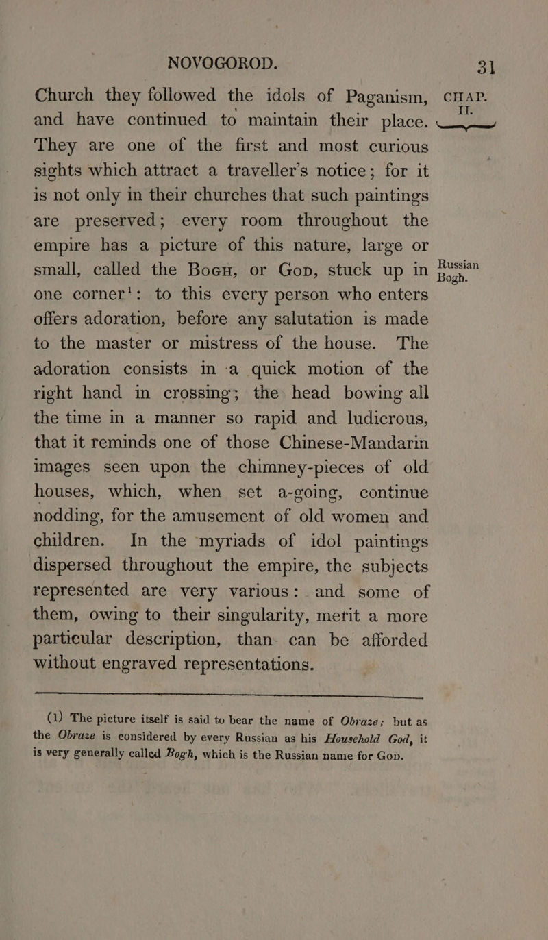 Church they followed the idols of Paganism, cHaP. and have continued to maintain their place. ie They are one of the first and most curious sights which attract a traveller’s notice; for it is not only in their churches that such paintings are preserved; every room throughout the empire has a picture of this nature, large or small, called the Boeu, or Gop, stuck up in apr one corner’: to this every person who enters offers adoration, before any salutation is made to the master or mistress of the house. The adoration consists in a quick motion of the right hand in crossing; the head bowing all the time in a manner so rapid and ludicrous, that it reminds one of those Chinese-Mandarin images seen upon the chimney-pieces of old houses, which, when set a-going, continue nodding, for the amusement of old women and children. In the myriads of idol paintings dispersed throughout the empire, the subjects represented are very various: and some of them, owing to their singularity, merit a more particular description, than can be afforded without engraved representations. ATI St bec REPS, SOR OA SRM 8 Ns (1) The picture itself is said to bear the name of Obraze; but as the Obraze is considered by every Russian as his Household God, it is very generally called Bogh, which is the Russian name for Gop.