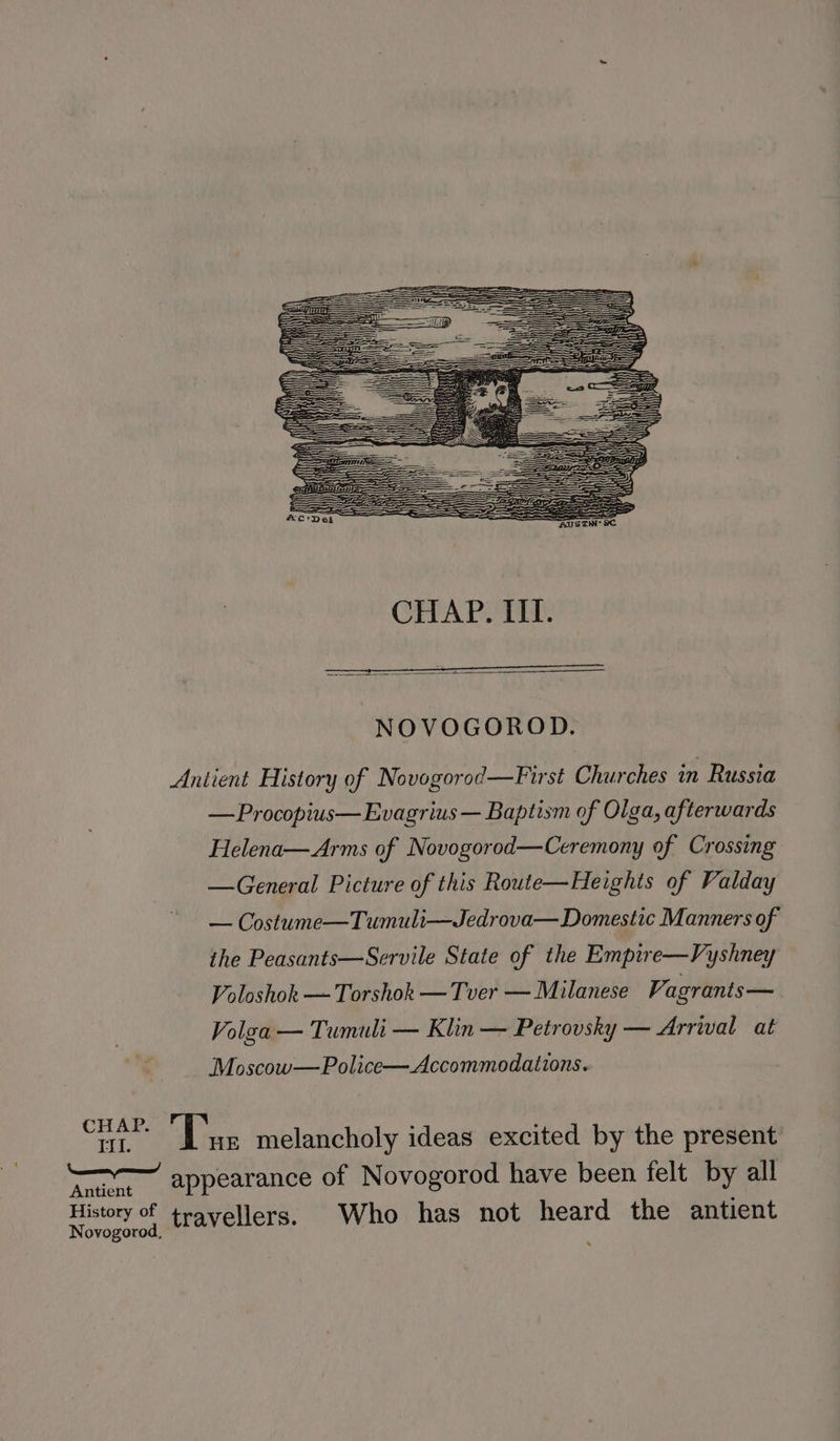 NOVOGOROD. Antient History of Novogorod—First Churches in Russia —Procopius—Evagrius — Baptism of Olga, afterwards Helena—Arms of Novogorod—Ceremony of Crossing —General Picture of this Route—Heights of Valday — Costume—Tumuli—Jedrova— Domestic Manners of the Peasants—Servile State of the Empire—Vyshney Voloshok — Torshok — Tver — Milanese Vagrants— Volga — Tumuli — Klin — Petrovsky — Arrival at Moscow—Police— Accommodations. re Te melancholy ideas excited by the present Au ©6appearance of Novogorod have been felt by all History of travellers. Who has not heard the antient ovogorod,