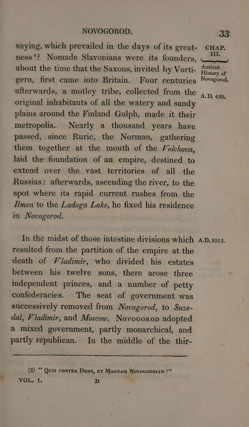 saying, which prevailed in the days of its great- 33 CHAP. Z. about the time that the Saxons, invited by Vorti- gern, first came into Britain. Four centuries afterwards, a motley tribe; collected from the original inhabitants of all the watery and sandy plains around the Finland Gulph, made it their metropolis... Nearly a thousand years have passed, since Ruric, the Norman, gathering them together at the mouth of the Volchova, laid the foundation of an empire, destined to extend over the vast territories of all the Russias: afterwards, ascending the river, to the spot where its rapid current rushes from the -Ilmen to the Ladoga Lake, he fixed his residence in. Novogorod. In the midst of those intestine divisions which resulted from the partition of the empire at the death of Viadimir, who divided his estates between his twelve sons, there arose three independent princes, and a number of petty confederacies. The seat of government was successively removed from Novogorod, to Suze- dal, Vladimir, and Moscow: Novocorop adopted. a mixed government, partly monarchical, and partly republican. In the middle of the thir- (2) “ Quis contra Deos, rr Macnam Novocorp1am 2” VOL. I. D Antient History of Novogorod, ‘A.D. 450. A.D, 1015,