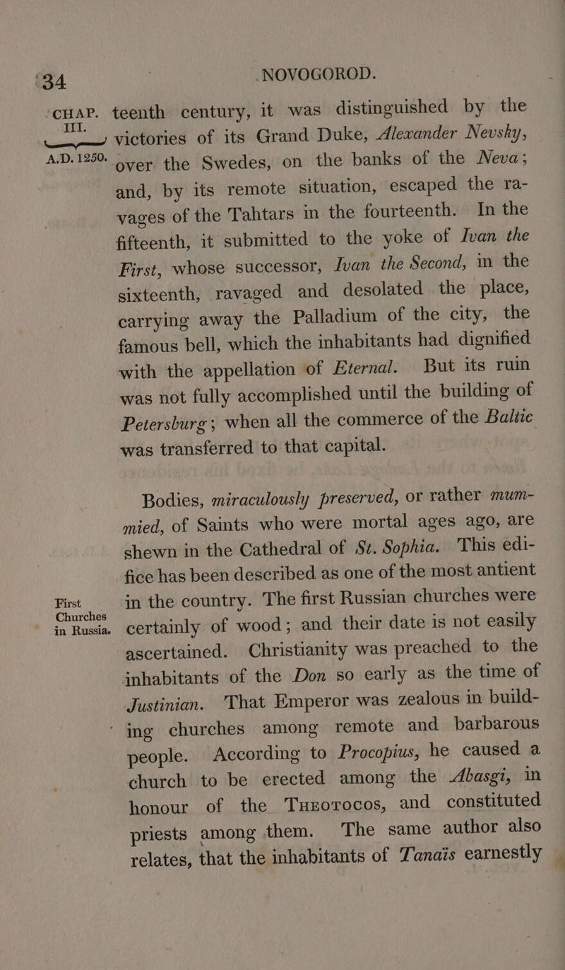 wena teenth century, it was distinguished by the _—’ victories of its Grand Duke, Alexander Nevsky, A.D. 1250. 04+ the Swedes, on the banks of the Neva; and, by its remote situation, escaped the ra- vages of the Tahtars im the fourteenth. In the fifteenth, it submitted to the yoke of Ivan the First, whose successor, Ivan the Second, in the sixteenth, ravaged and desolated the piace, carrying away the Palladium of the city, the famous bell, which the inhabitants had dignified with the appellation of Eternal. But its ruin was not fully accomplished until the building of Petersburg; when all the commerce of the Baltie was transferred to that capital. Bodies, miraculously preserved, or rather mum- mied, of Saints who were mortal ages ago, are shewn in the Cathedral of St. Sophia. This edi- fice has been described as one of the most antient Met in the country. The first Russian churches were in Rusia. certainly of wood; and their date is not easily ascertained. Christianity was preached to the inhabitants of the Don so early as the time of Justinian. That Emperor was zealous in build- ‘ ing churches among remote and barbarous people. According to Procopius, he caused a church to be erected among the -dbasgi, in honour of the TuHEorocos, and constituted priests among them. The same author also relates, that the inhabitants of Tanais earnestly _