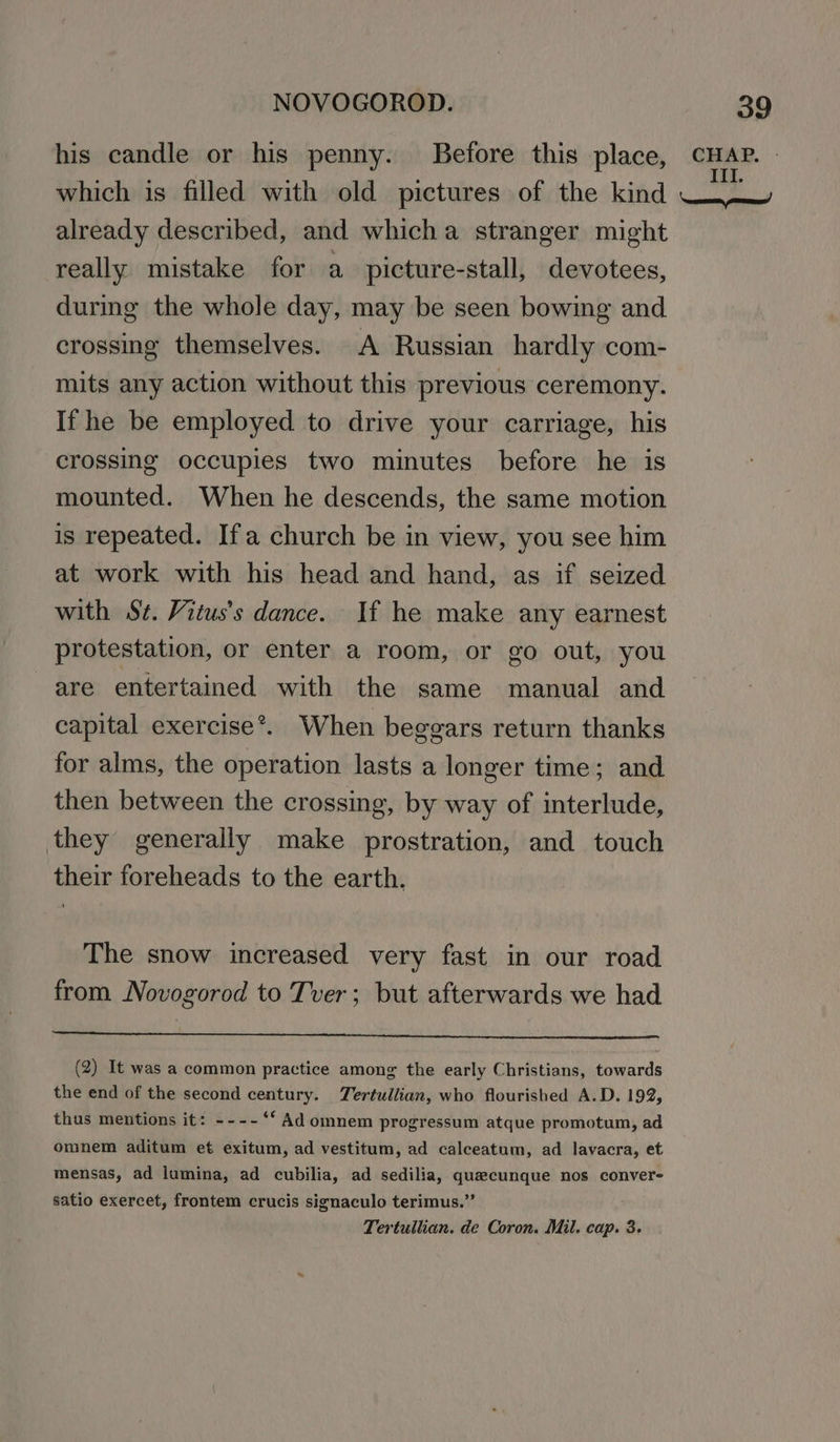 his candle or his penny. Before this place, CHAP. » which is filled with old pictures of the kind V4 already described, and whicha stranger might really mistake for a picture-stall, devotees, during the whole day, may be seen bowing and crossing themselves. A Russian hardly com- mits any action without this previous ceremony. If he be employed to drive your carriage, his crossing occupies two minutes before he is mounted. When he descends, the same motion is repeated. Ifa church be in view, you see him at work with his head and hand, as if seized with St. Vitus’s dance. If he make any earnest protestation, or enter a room, or go out, you are entertained with the same manual and capital exercise*. When beggars return thanks for alms, the operation lasts a longer time; and then between the crossing, by way of interlude, they generally make prostration, and touch their foreheads to the earth. The snow increased very fast in our road from Novogorod to Tver; but afterwards we had (2) It was a common practice among the early Christians, towards the end of the second century. Tertullian, who flourished A.D. 192, thus mentions it: ----‘*‘ Ad omnem progressum atque promotum, ad omnem aditum et exitum, ad vestitum, ad calceatum, ad lavacra, et mensas, ad lumina, ad cubilia, ad sedilia, quaecunque nos convere satio exercet, frontem crucis signaculo terimus.” Tertullian. de Coron. Mil. cap. 3.