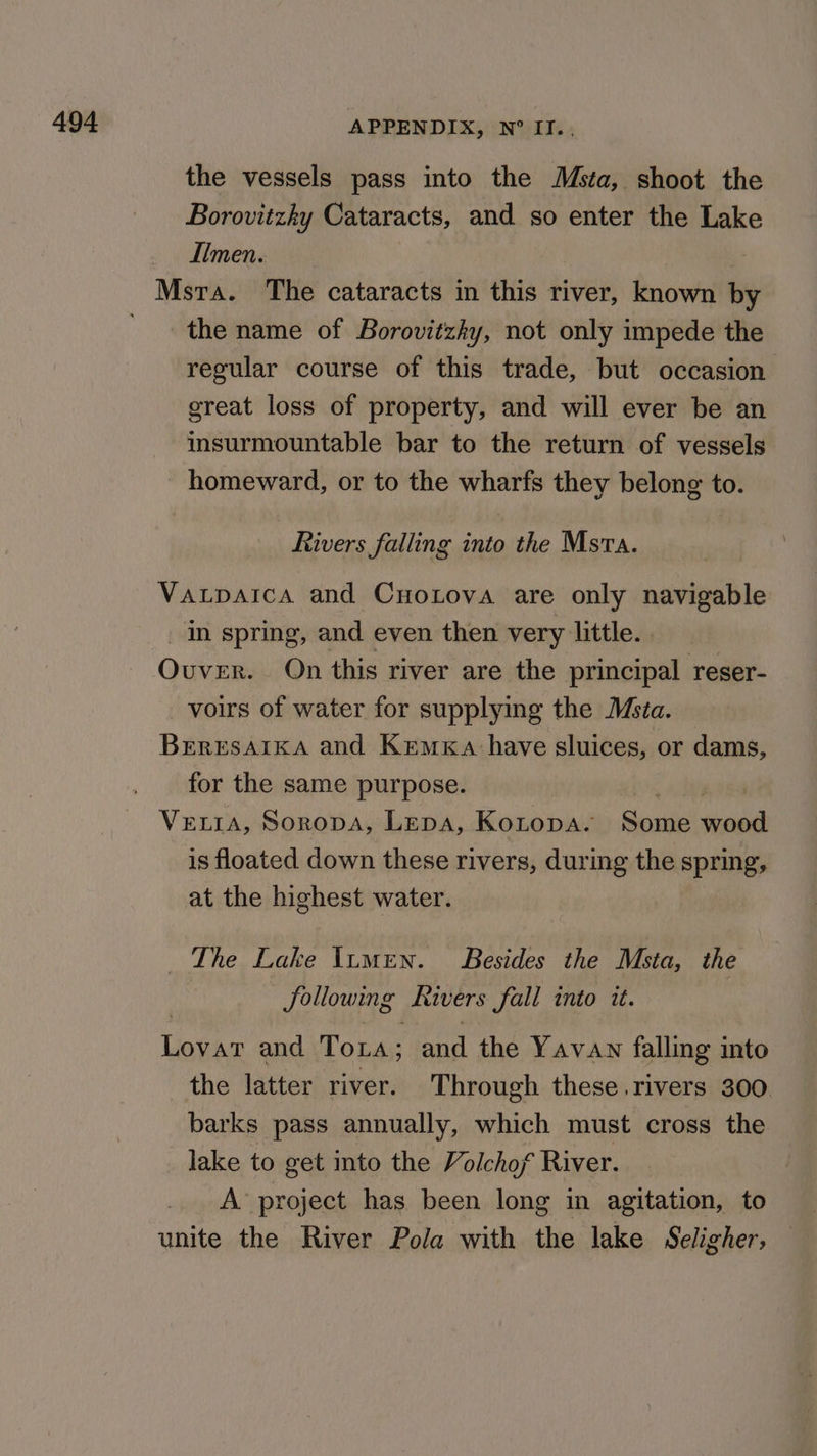 the vessels pass into the Msta, shoot the Borovitzky Cataracts, and so enter the Lake Iimen. the name of Borovitzky, not only impede the regular course of this trade, but occasion great loss of property, and will ever be an insurmountable bar to the return of vessels homeward, or to the wharfs they belong to. Rivers falling into the Msva. Vaupaica and Cuotova are only navigable _ in spring, and even then very little. . Ovver. On this river are the principal reser- _voirs of water for supplying the Msta. BERESAIKA and KemxKa have sluices, or dams, for the same purpose. iy eee VELIA, SoropsA, Lepa, Kotopa. Some wood is floated down these rivers, during the spring, at the highest water. The Lake \umen. Besides the Msta, the following Rivers fall into it. | Lovatr and Tora; and the Yavaw falling into the latter river. Through these.rivers 300 barks pass annually, which must cross the lake to get into the Volchof River. A’ project has been long in agitation, to unite the River Pola with the lake Seligher,
