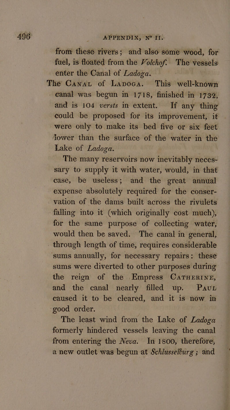 from these rivers; and also some wood, for fuel, is floated from the Volchof. The vessels enter the Canal of Ladoga. The Canwat of Lapoca. This well-known eanal was begun in 1718, finished in 1739; and is 104 versts in extent. If any thing could be proposed for its improvement, if were only to make its bed five or six feet Jower than the surface of the water in the Lake of Ladoga. The many reservoirs now inevitably neces- sary to supply it with water, would, in that case, be useless; and the great annual expense absolutely required for the conser- vation of the dams built across the rivulets falling into it (which originally cost much), for the same purpose of collecting water, would then be saved. The canal in general, - through length of time, requires considerable ‘sums annually, for necessary repairs: these sums were diverted to other purposes during the reign of the Empress CaTHERINE, and the canal nearly filled up. Pavur caused it to be cleared, and it is now in good order. The least wind from the Lake of Ladoga formerly hindered vessels leaving the canal from entering the Neva. In 1800, therefore, a new outlet was begun at Schlusselburg ; and
