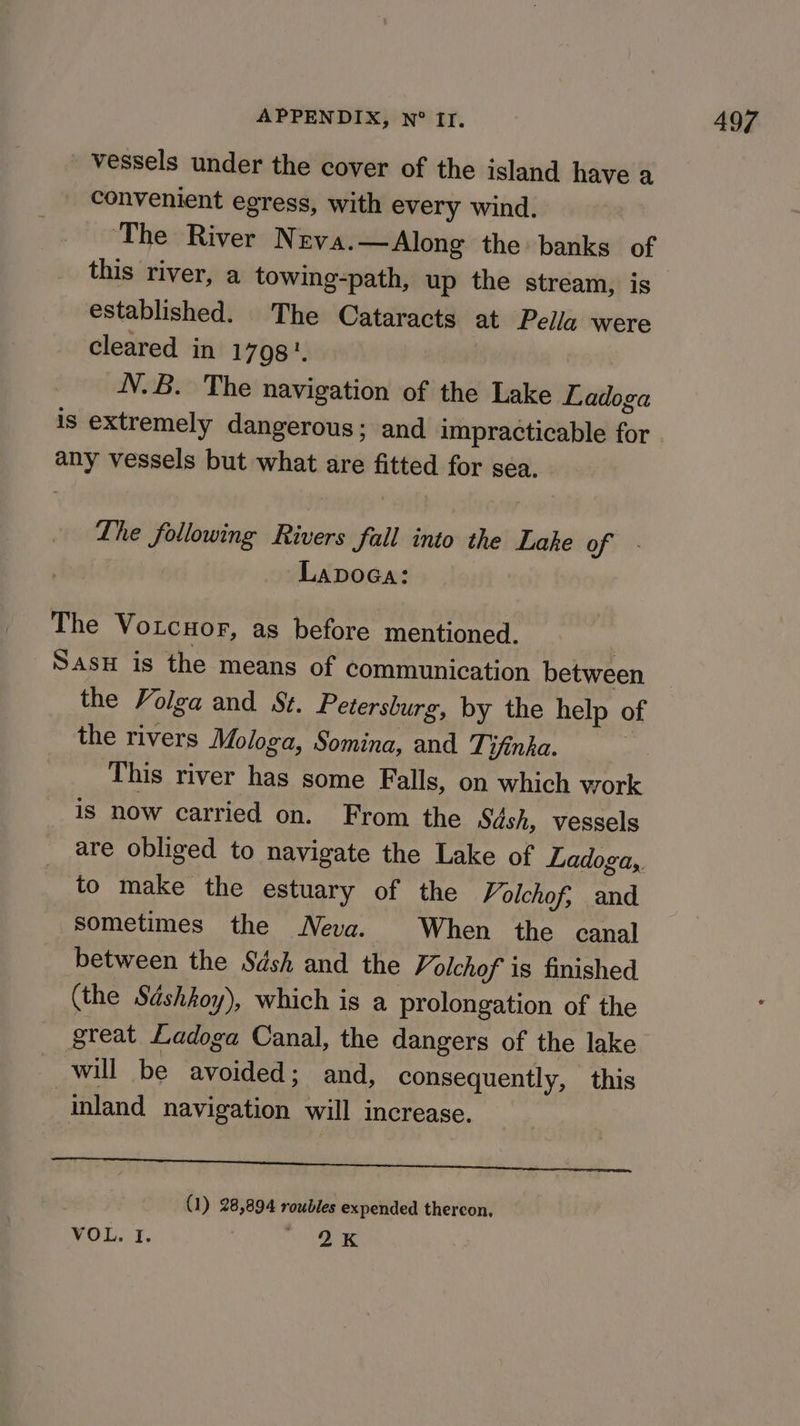 vessels under the cover of the island have a convenient egress, with every wind. ‘The River N EVA.—Along the banks of this river, a towing-path, up the stream, is established. The Cataracts at Pella were cleared in 1798. N.B. The navigation of the Lake Ladoga is extremely dangerous; and impracticable for any vessels but what are fitted for sea. Lhe following Rivers fall into the Lake of - LapoGa: The Votcuor, as before mentioned. | Sas is the means of communication between the Volga and St. Petersburg, by the help of the rivers Mologa, Somina, and Tifinka. : This river has some Falls, on which work is now carried on. From the Sash, vessels are obliged to navigate the Lake of Ladoga,. to make the estuary of the Volchof, and sometimes the Neva. When the canal between the Sdsh and the Volchof is finished (the Sdshkoy), which is a prolongation of the great Ladoga Canal, the dangers of the lake will be avoided; and, consequently, this inland navigation will increase. Cn een LESan 711, Oe Os ae ee (1) 28,894 roubles expended thereon. VOL. I. 1
