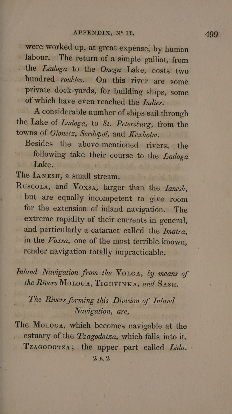 were worked up, at great expénse, by human labour. The return of a simple galliot, from - the Ladoga to the Onega Lake, costs two hundred: roubles. On this river are some private dock-yards, for building ships, some of which have even reached ‘the Indies. A considerable number of ships sail through the Lake of Ladoga, to St. Petersburg, from the towns of Olonezz, Serdopol, and Kexholm. Besides the above-mentioned rivers, the following take their course to the Ladoga Lake. , The lawesu, a small stream. Ruscota, and Voxsa, larger than the Janesh, but are equally incompetent to give room for the extension of inland navigation. The extreme rapidity of their currents in general, and particularly a cataract called the Jmatra, in the Voxsa, one of the most terrible known, render navigation totally impracticable. Inland Navigation from the Vouca, ly means of the Rivers Motoca, Ticguvinka, and Sasu. The Rivers forming this Division of Inland Navigation, are, The nie which becomes navigable af ni estuary of the Tzagodotza, which falls into it. Tzacoporza; the upper part called Lida. 2K2