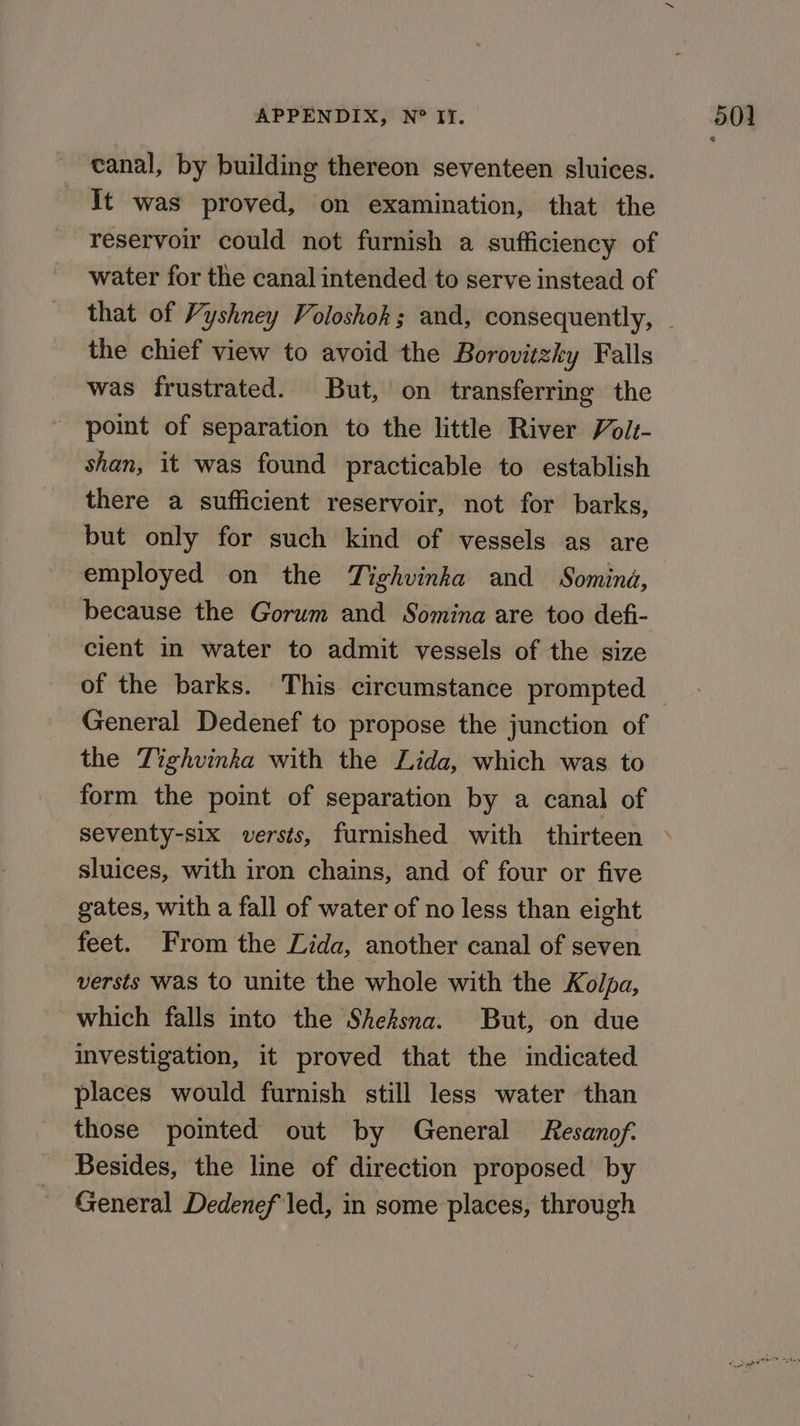 - canal, by building thereon seventeen sluices. Tt was proved, on examination, that the reservoir could not furnish a sufficiency of water for the canal intended to serve instead of the chief view to avoid the Borovitzky Falls was frustrated. But, on transferring the point of separation to the little River Volt- shan, it was found practicable to establish there a sufficient reservoir, not for barks, but only for such kind of vessels as are employed on the Tighvinka and Somind, because the Gorum and Somina are too defi- cient in water to admit vessels of the size of the barks. This circumstance prompted General Dedenef to propose the junction of the Tighvinka with the Lida, which was to form the point of separation by a canal of seventy-six versts, furnished with thirteen sluices, with iron chains, and of four or five gates, with a fall of water of no less than eight feet. From the Lida, another canal of seven versts was to unite the whole with the Kolpa, which falls into the Shefsna. But, on due investigation, it proved that the indicated places would furnish still less water than those pointed out by General Resanof. Besides, the line of direction proposed by General Dedenef led, in some places, through