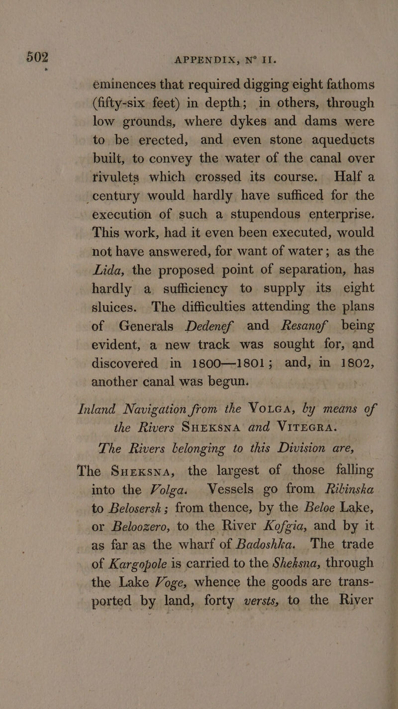 éminences that required digging eight fathoms (fifty-six feet) in depth; im others, through low grounds, where dykes and dams were to be erected, and even stone aqueducts built, to convey the water of the canal over execution of such a stupendous enterprise. This work, had it even been executed, would not have answered, for want of water; as the Lida, the proposed point of separation, has hardly a sufficiency to supply its eight sluices. The difficulties attending the plans of Generals Dedenef and Resanof being evident, a new track was sought for, and discovered in 1800—1801 ; and, in 1802, another canal was begun. the Rivers SHEKSNA and VITEGRA. The Rivers belonging to this Division are, into the Volga. Vessels go from Rilinska to Belosersk ; from thence, by the Beloe Lake, or Beloozero, to the River Kofgia, and by it as far as the wharf of Badoshka. The trade of Kargopole is carried to the Sheksna, through the Lake Voge, whence the goods are trans- ported by land, forty versts, to the River