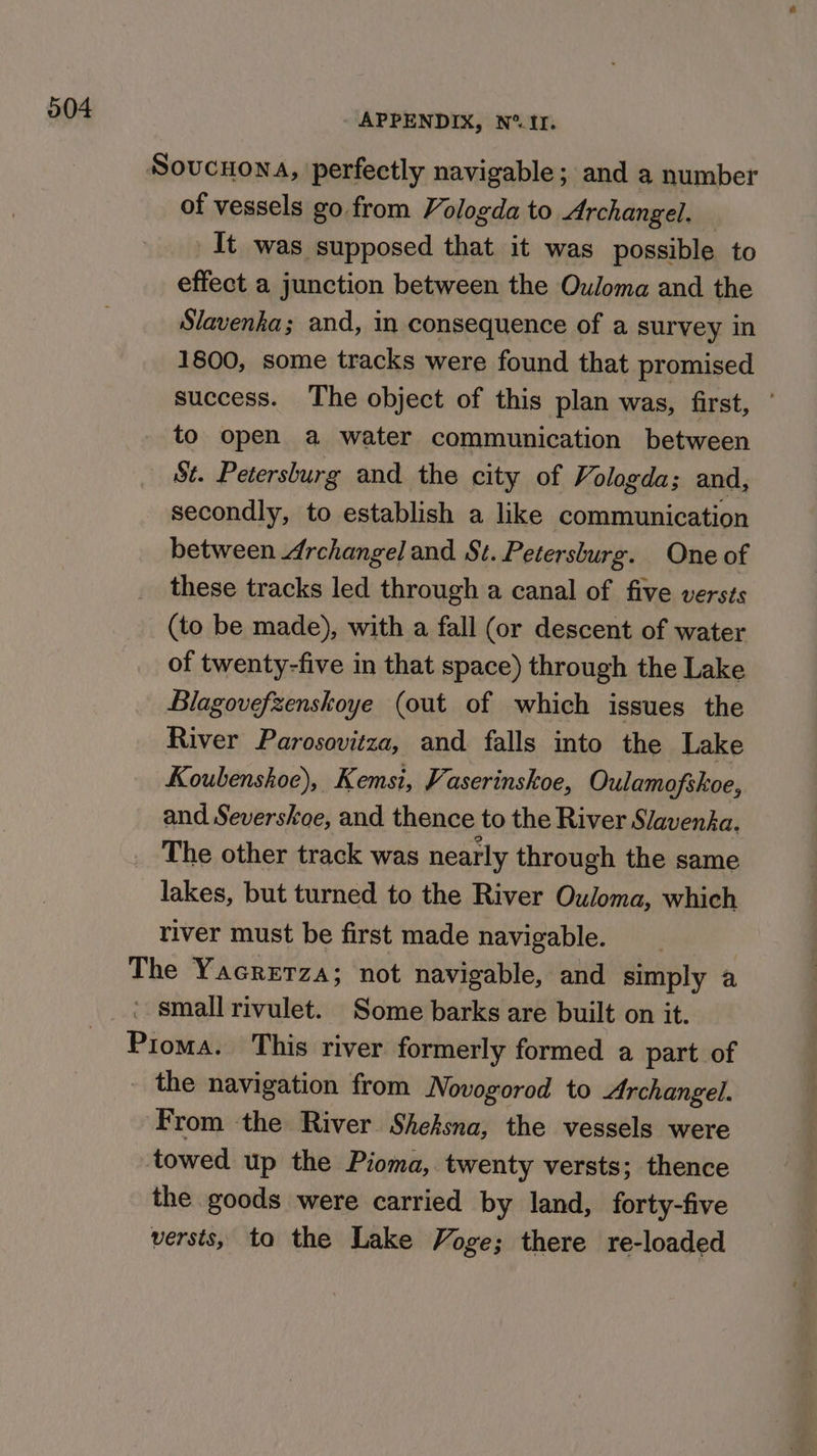 Sovucnona, perfectly navigable; and a number of vessels go from Vologda to Archangel. It was supposed that it was possible to effect a junction between the Ouloma and the Slavenka; and, in consequence of a survey in 1800, some tracks were found that promised success. The object of this plan was, first, ’ to open a water communication between St. Petersburg and the city of Vologda; and, secondly, to establish a like communication between Archangel and St.Petersburg. One of these tracks led through a canal of five versts (to be made), with a fall (or descent of water of twenty-five in that space) through the Lake Blagovefzenskoye (out of which issues the River Parosavitza, and falls into the Lake Koubenshoe), Kemsi, Vaserinskoe, Oulamofskoe, and Severskoe, and thence to the River Slavenka. The other track was nearly through the same lakes, but turned to the River Ouloma, which river must be first made navigable. The Yacrerza; not navigable, and simply a * smallrivulet. Some barks are built on it. Pioma. This river formerly formed a part of _ the navigation from Novogorod to Archangel. From the River Sheksna, the vessels were towed up the Pioma,. twenty versts; thence the goods were carried by land, forty-five versts, ta the Lake Voge; there re-loaded