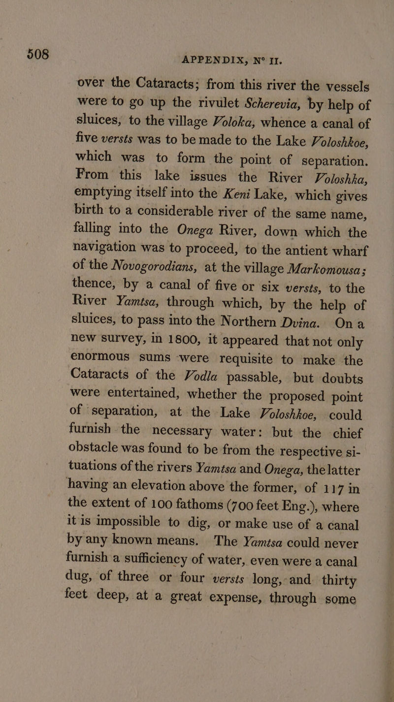 APPENDIX, N° It. over the Cataracts; from this river the vessels were to go up the rivulet Scherevia, by help of five versts was to be made to the Lake % oloshkoe, which was to form the point of separation. From this lake issues the River Voloshha, emptying itself into the Keni Lake, which gives birth to a considerable river of the same name, falling into the Onega River, down which the navigation was to proceed, to the antient wharf of the Novogorodians, at the village Markomousa; thence, by a canal of five or six versts, to the River Yamisa, through which, by the help of sluices, to pass into the Northern Dvina. Ona new survey, in 1800, it appeared that not only enormous sums ‘were requisite to make the Cataracts of the Vodla passable, but doubts were entertained, whether the proposed point of separation, at the Lake Voloshkoe, could furnish the necessary water: but the chief obstacle was found to be from the respective si- tuations of the rivers Yamisa and Onega, the latter the extent of 100 fathoms (700 feet Eng.), where it is impossible to dig, or make use of a canal by any known means. The Yamtsa could never furnish a sufficiency of water, even were a canal dug, of three or four versts long,-and. thirty feet deep, at a great expense, through some