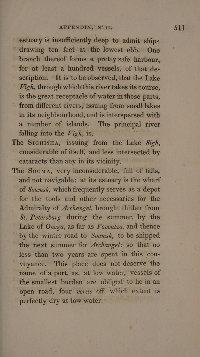 estuary is insufficiently deep to admit ships * drawing ten feet at the lowest ebb. One branch thereof forms a pretty safe harbour, for at least a hundred vessels, of that de- scription. It is to be observed, that the Lake Vigh, through which this river takes its course, is the great receptacle of water in these parts, - from different rivers, issuing from small lakes in its neighbourhood, and is interspersed with a number of islands. The principal river falling into the Vigh, is, % The SrentsHa, issuing from the Lake Sigh, ~ considerable of itself, and less intersected by cataracts than any in its vicinity. The Souma, very inconsiderable, full of falls, and not navigable: at its estuary is the wharf of Sowmsk, which frequently serves as a depot for the tools and other necessaries for the Admiralty of Archangel, brought thither from St. Petersburg during the summer, by the Lake of Onega, as far as Poveniza, and thence by the winter road to Soumsk, to be shipped the next summer for Archangel: so that no less than two years are spent in this con- veyance. This place does not deserve the name of a port, as, at low water, vessels of the smallest burden are obliged to lie in an open road, four versts off, which extent is perfectly dry at low water. _