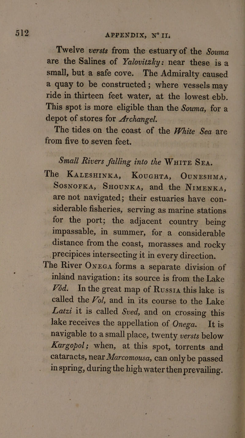 Twelve versts from the estuary of the Sowna are the Salines of Yalovitzky: near these is a small, but a safe cove. The Admiralty caused a quay to be constructed; where vessels may ride in thirteen feet water, at the lowest ebb. This spot is more eligible than the Souma, for a depot of stores for Archangel. from five to seven feet. Small Rivers falling into the WuitE Sza. The Karesurnxa, Kovcura, OUNESHMA, SosnorKka, SHounxka, and the NIMENKA, are not navigated; their estuaries have con- _ siderable fisheries, serving as marine stations for the port; the adjacent country being impassable, in summer, for a- considerable distance from the coast, morasses and rocky precipices intersecting it in every direction. The River Onzca forms a separate division of inland navigation: its source is from the Lake Vod. Inthe great map of Russia this lake is Latzi it is called Sved, and on crossing this lake receives the appellation of Onega. It is navigable to a small place, twenty versts below Kargopol; when, at this spot, torrents and cataracts, near Marcomousa, can only be passed in spring, during the high water then prevailing. Soon Mel el oe a i OE ge eee tae es. eer