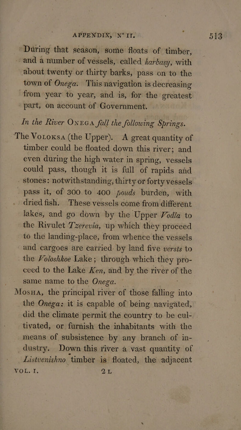 _’ During that season, some floats of timber, ~ and a number of vessels, called Aarbasy, with about twenty or thirty barks, pass on to the town of Onega. This navigation is decreasing from year to year, and is, for the greatest part, on account of Government. In the River Ontea fall the following Springs. The Votoxsa (the Upper). A great quantity of timber could be floated down this river; and even during the high water in spring, vessels could pass, though it is full of rapids and _ stones: notwithstanding, thirty or forty vessels _ pass it, of 300.to 400 fouds burden, with dried fish. These vessels come from different lakes, and go down by the Upper Vodla to the Rivulet Tzerevia, up which they proceed to the landing-place, from whence the vessels and cargoes are carried: by land five versts to the Voloshhoe Lake; through which they pro- ceed to the Lake Ken, and by the river of the same name to the Onega. Mosna, the principal river of those falling into the Onega: it is capable of being navigated, did the climate permit the country to be cul- tivated, or furnish the inhabitants with the means of subsistence by any branch of in- dustry. Down this river a vast quantity of Listvenishno ‘timber is floated, the adjacent VOL. I. : 2L