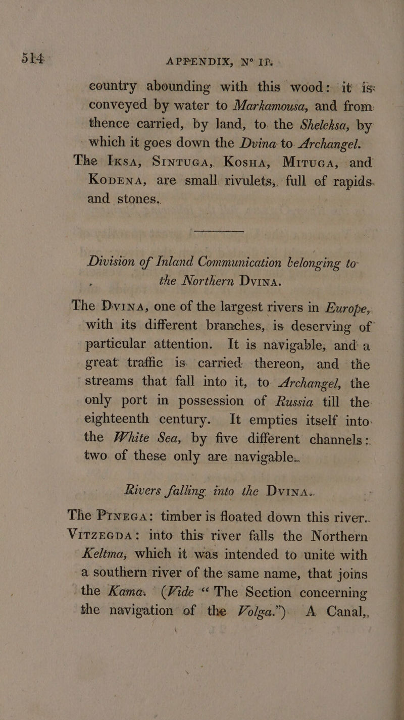 ok conveyed by water to Markamousa, and. from: thence carried, by land, to. the Shelehsa, by and stones.. Division of Inland Communication belonging to: the Northern Dvina. particular attention. It is navigable, and a great traffic is. carried thereon, and the streams that fall into it, to Archangel, the the White Sea, by five different channels: two of these only are navigable. Rivers falling into the Dvina.. Keltma, which it was intended to unite with a southern river of the same name, that joins the Kama. (Vide “ The Section concerning the navigation of the Volga.”) A Canal, a, ee a re