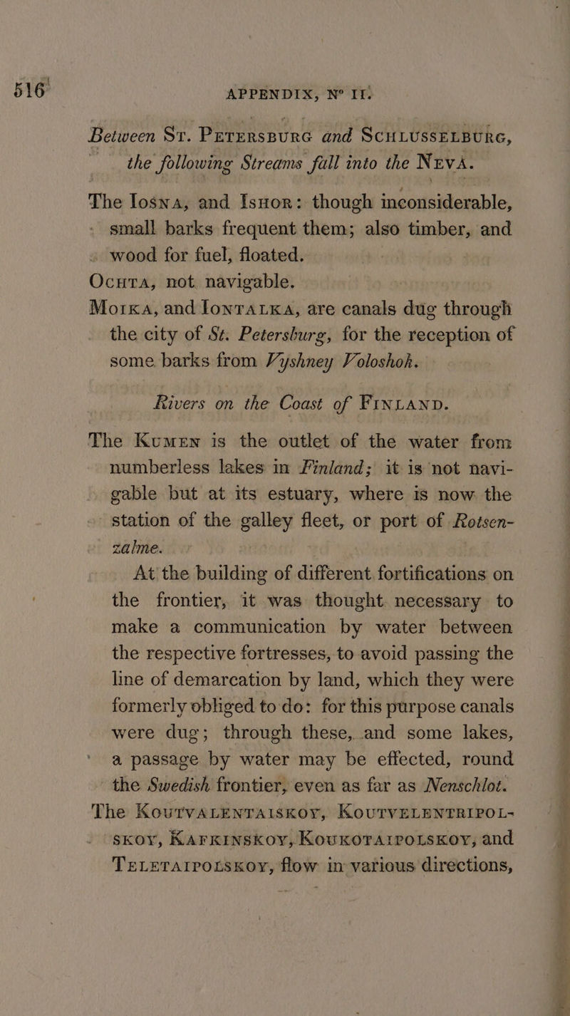 Between St. Peterspure and ScuLussELBUrRe, the following Streams full into the NrvA. The Ioswa, and Isuor: though inconsiderable, small barks frequent them; also timber, and _ wood for fuel, floated. Ocuta, not navigable. Morkxa, and lonratKa, are canals dug through the city of St. Petersburg, for the reception of some. barks from Vyshney Voloshok. Rivers on the Coast of FINLAND. The Kumen is the outlet of the water from numberless lakes in /’inland; it is not navi- gable but at its estuary, where is now. the station of the galley fleet, or port of Rodsen- zalme. | At the building of different. fortifications on the frontier, it was thought. necessary to make a communication by water between the respective fortresses, to avoid passing the line of demarcation by land, which they were formerly obliged to do: for this purpose canals were dug; through these, and some lakes, a passage by water may be effected, round the Swedish frontier, even as far as Nenschilot. The KoutvaALenraiskoy, KourvELENTRIPOL- SkKOY, KArkKInskoy, KovuKkorarpoLsKoy, and TELETAIPOLSKOY, flow in various directions,