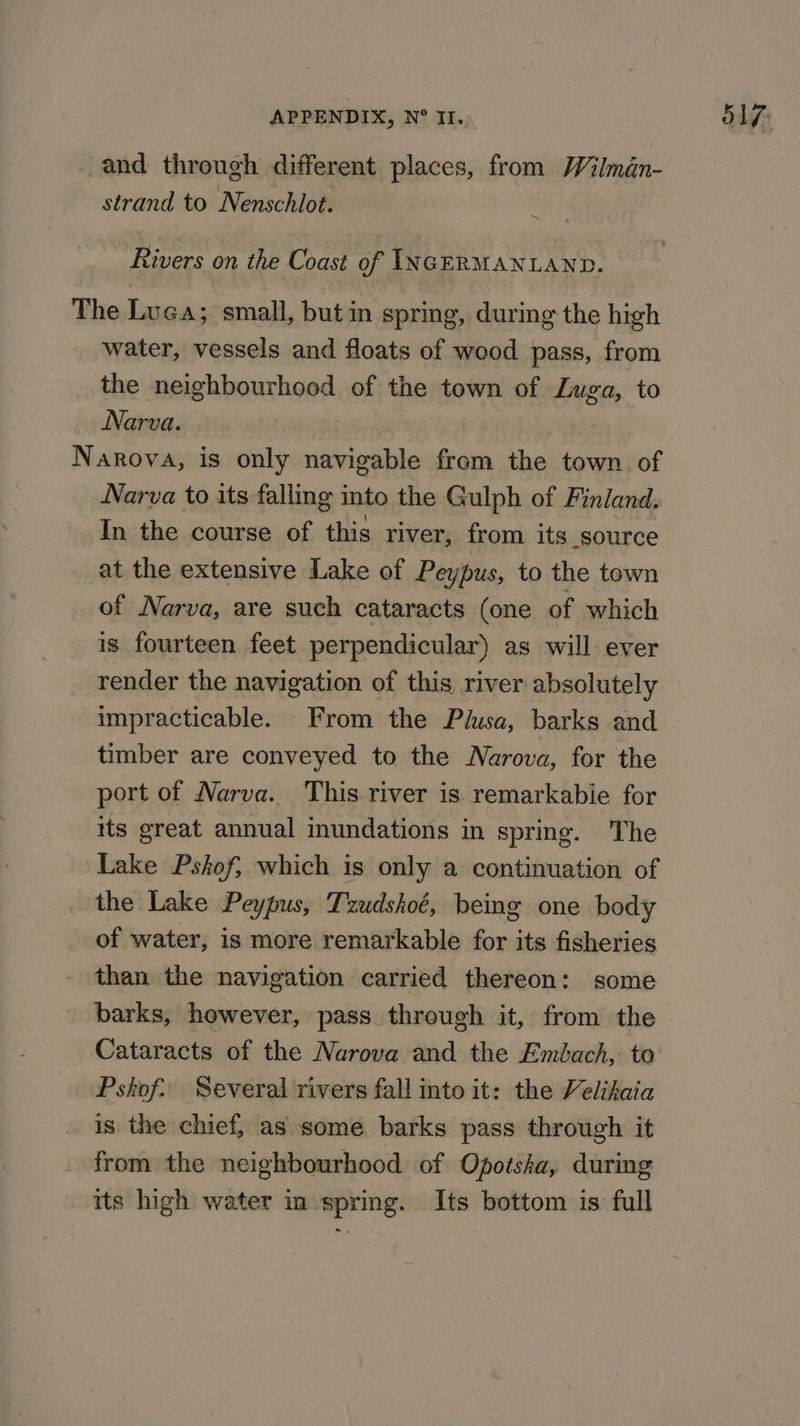 and through different places, from Wilman- strand to Nenschlot. Rivers on the Coast of INGERMANLAND. The Luca; small, but in spring, during the high water, vessels and floats of wood pass, from the neighbourhood of the town of Luga, to Narva. Narova, is only navigable from the town. of Narva to its falling into the Gulph of Finland. In the course of this river, from its source at the extensive Lake of Peypus, to the town of Narva, are such cataracts (one of which is fourteen feet perpendicular) as will ever render the navigation of this river absolutely impracticable. From the Plusa, barks and timber are conveyed to the Narova, for the port of Narva. This river is remarkabie for its great annual inundations in spring. The ‘Lake Pskof, which is only a continuation of the Lake Peypus, Tzudshoé, being one body of water, is more remarkable for its fisheries than the navigation carried thereon: some barks, however, pass through it, from the Cataracts of the Narova and the Embach, to Pshkof. Several rivers fall into it: the Velihaia _ 1s the chief, as some barks pass through it from the neighbourhood of Opotsha, during its high water in spring. Its bottom is full