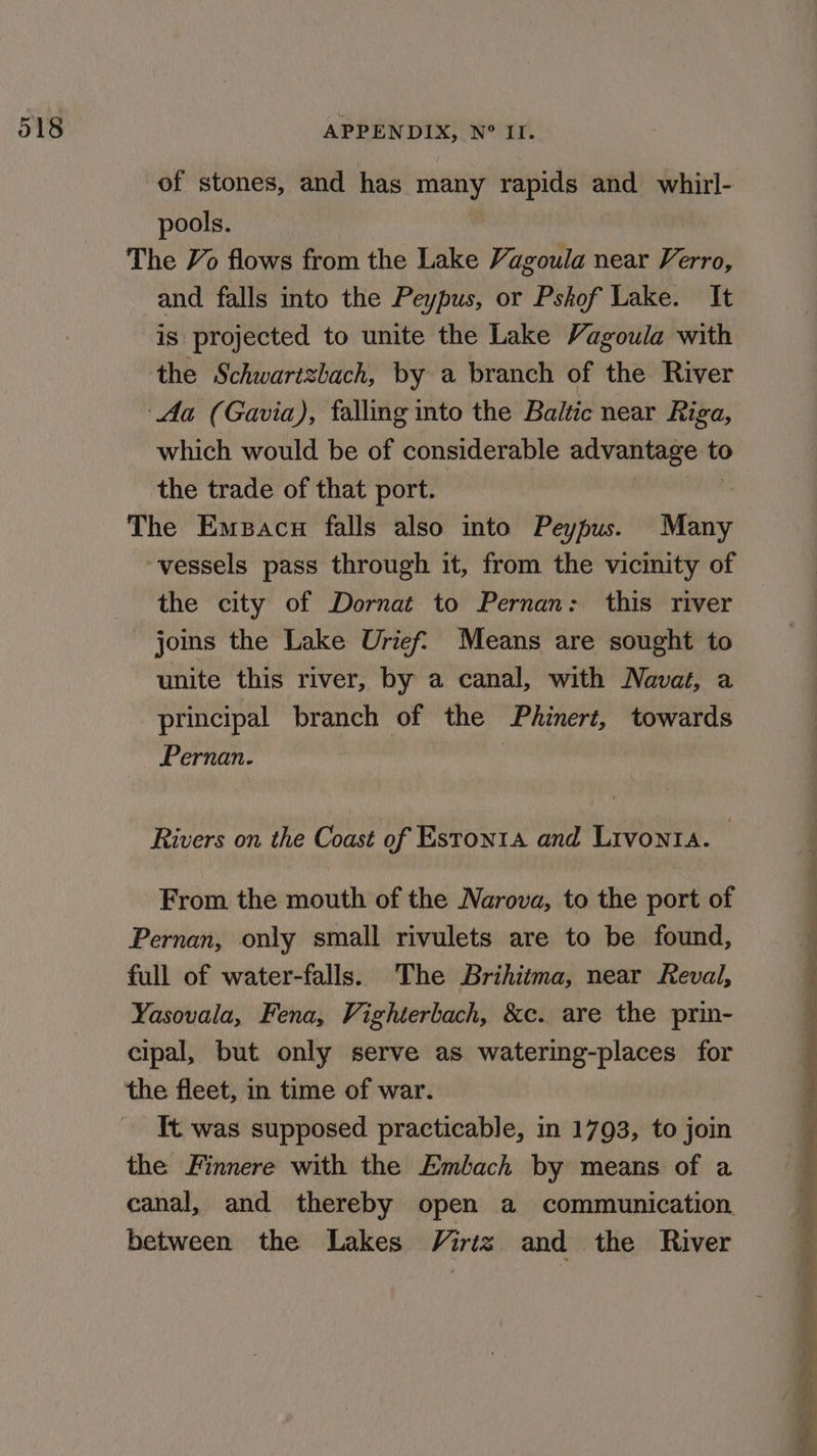 of stones, and has many rapids and whirl- pools. The Vo flows from the Lake Vagoula near Verro, and falls into the Peypus, or Pshof Lake. It is projected to unite the Lake Vagoula with the Schwartzbach, by a branch of the River Aa (Gavia), falling into the Baltic near Riga, which would be of considerable advantage 0 the trade of that port. The Emsacn falls also into Peypus. Miny ‘vessels pass through it, from the vicinity of the city of Dornat to Pernan: this river jos the Lake Urief. Means are sought to unite this river, by a canal, with Navat, a principal branch of the Phinert, towards Pernan. Rivers on the Coast of Estonta and Lrvonta. From the mouth of the Narova, to the port of Pernan, only small rivulets are to be found, full of water-falls. The Brihitma, near Reval, Yasovala, Fena, Vighterbach, &amp;c. are the prin- cipal, but only serve as watering-places for the fleet, in time of war. It was supposed practicable, in 1793, to join the Finnere with the Emlach by means of a canal, and thereby open a communication. between the Lakes Virtz and the River “atthe ice a pe