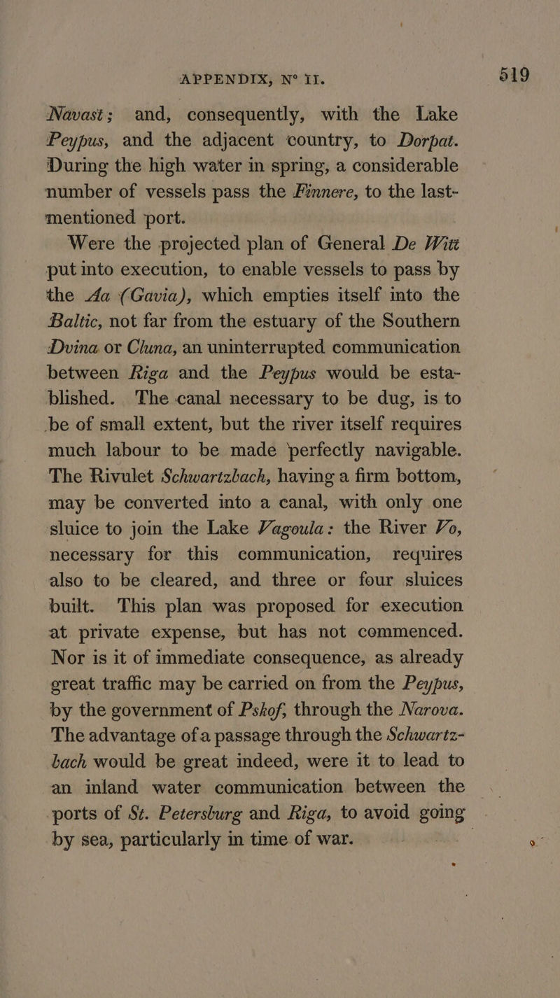Navast; and, consequently, with the Lake Peypus, and the adjacent country, to Dorpat. ‘During the high water in spring, a considerable number of vessels pass the Finnere, to the last- mentioned ‘port. Were the projected plan of General De Witt put into execution, to enable vessels to pass by the a (Gavia), which empties itself into the Baltic, not far from the estuary of the Southern Dvina or Cluna, an uninterrupted communication between Riga and the Peypus would be esta~ blished. The canal necessary to be dug, is to be of small extent, but the river itself requires much labour to be made perfectly navigable. The Rivulet Schwartzbach, having a firm bottom, may be converted into a canal, with only one sluice to join the Lake Vagoula: the River Vo, necessary for this communication, requires also to be cleared, and three or four sluices built. This plan was proposed for execution at private expense, but has not commenced. Nor is it of immediate consequence, as already great traffic may be carried on from the Peypus, by the government of Pshof, through the Narova. The advantage ofa passage through the Schwartz- bach would be great indeed, were it to lead to an inland water communication between the by sea, particularly im time of war.