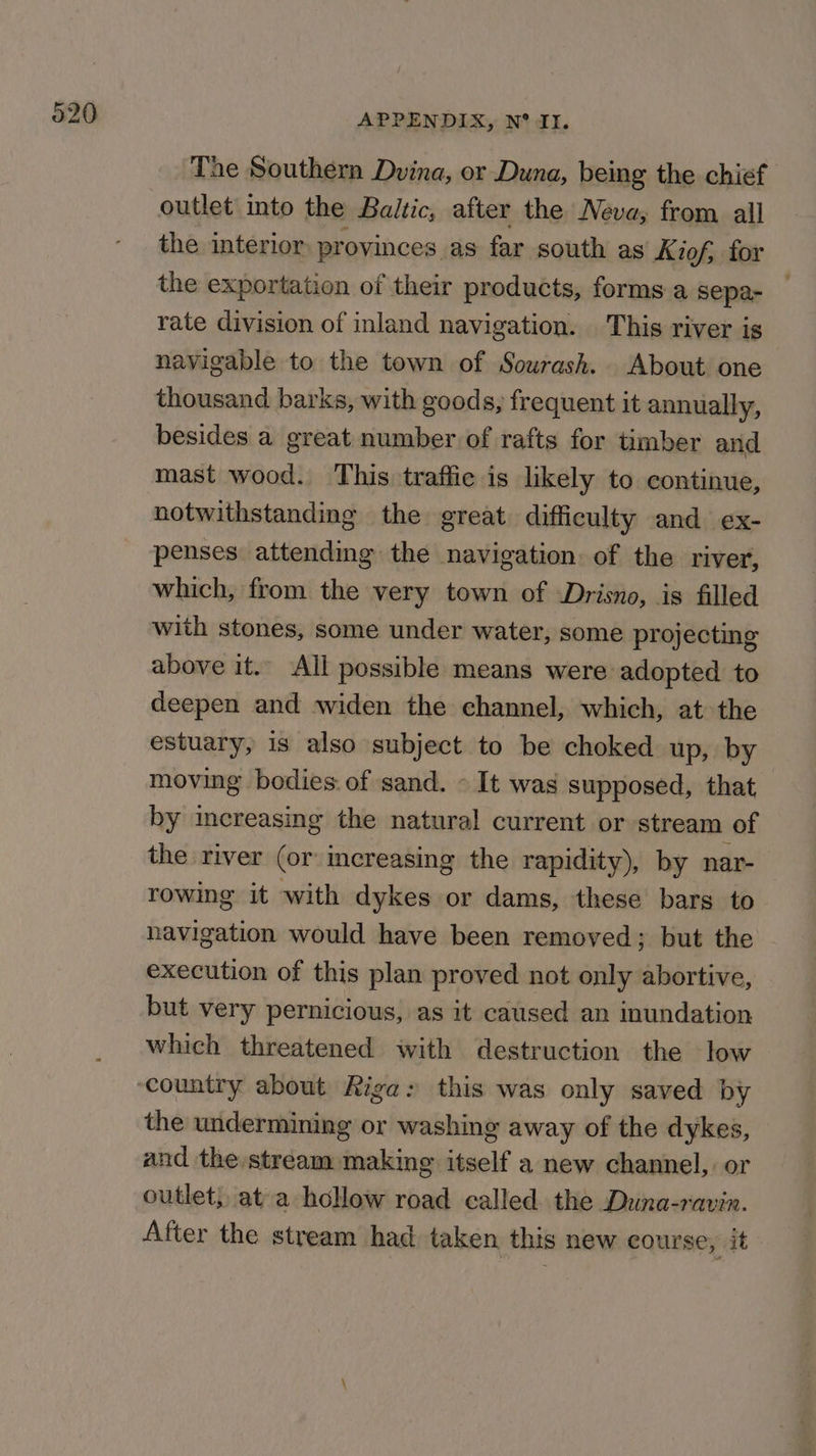 The Southern Dvina, or Duna, being the chief outlet into the Baltic, after the Neva; from all the interior provinces as far south as Kiof, for the exportation of their products, forms a sepa- rate division of inland navigation. This river is navigable to the town of Sourash. About one thousand barks, with goods, frequent it annually, besides a great number of rafts for timber and mast wood. This traffic is likely to continue, notwithstanding the great. difficulty and ex- penses. attending the navigation: of the river, which, from the very town of Drisno, is filled with stones, some under water, some projecting above it. All possible means were adopted to deepen and widen the channel, which, at the estuary, is also subject to be choked up, by moving bodies. of sand. - It was supposed, that by increasing the natural current or stream of the river (or increasing the rapidity), by nar- rowing it with dykes or dams, these bars to navigation would have been removed; but the execution of this plan proved not only abortive, but very pernicious, as it caused an inundation which threatened with destruction the low the undermining or washing away of the dykes, and the stream making igeedt a new channel, or outlet, ata hollow road called the Duna-ravin. After the stream had taken this new course, it