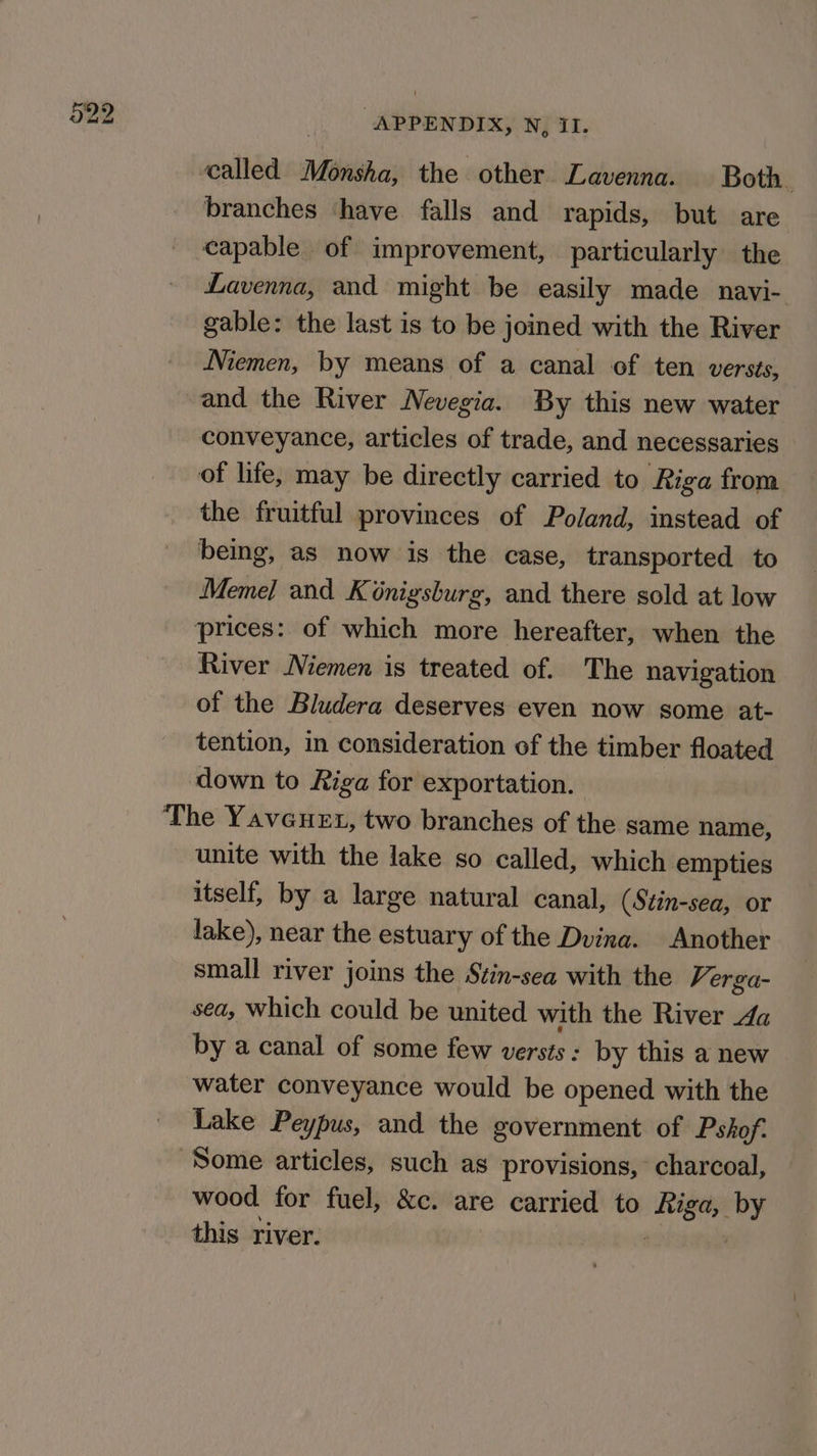 branches ‘have falls and rapids, but are capable of improvement, particularly the Lavenna, and might be easily made navi- gable: the last is to be joined with the River Niemen, by means of a canal of ten versts, conveyance, articles of trade, and necessaries the fruitful provinces of Poland, instead of being, as now is the case, transported to Meme] and Kénigsburg, and there sold at low River Niemen is treated of. The navigation of the Bludera deserves even now some at- tention, in consideration of the timber floated down to Riga for exportation. unite with the lake so called, which empties itself, by a large natural canal, (Stin-sea, or lake), near the estuary of the Dvina. Another small river joins the Stin-sea with the Verga- sea, Which could be united with the River da by a canal of some few versts: by this a new water conveyance would be opened with the Lake Peypus, and the government of Pshof.: wood. for fuel, &amp;c. are carried to sere by this river.