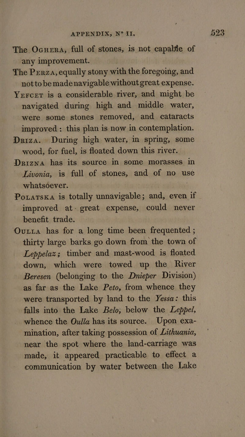 The Ocuera, full of stones, is not capable of any improvement. | The Prerza, equally stony with the foregoing, and not tobe made navigable without great expense. YxrFcetT is a considerable river, and might be navigated during high and middle water, were some stones removed, and cataracts improved : this plan is now in contemplation. Driza. During high water, in spring, some wood, for fuel, is floated down this river. Drizna has its source in some morasses in Livonia, is full of stones, and of no use whatsoever. improved at- great expense, could never benefit trade. Ovxta has for a long time been frequented ; thirty large barks go down from the town of Leppelaz; timber and mast-wood is floated down, which were towed up the River Beresen (belonging to the Dnieper Division) as far as the Lake Peto, from whence they were transported by land to the Yessa: this falls into the Lake Belo, below the Leppel, whence the Oulla has its source. Upon exa- mination, after taking possession of Lithuania, near the spot where the land-carriage was made, it appeared practicable to effect a communication by water between the Lake O23