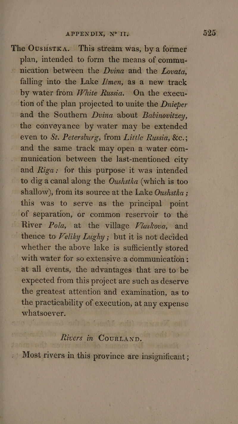 The OvusustKa. This stream was, by a former plan, intended to form the means of commu- nication between the Dvina and the Lovata, falling into the Lake J/men, as a new track by water from /Vhite Russia. On the execu- tion of the plan projected to unite the Dnieper and the Southern Dvina about Babinovitzey, the conveyance by water may be extended even to Sz. Petersburg, from Little Russia, &amp;c.; and the same track may open a water com- munication between the last-mentioned city and Riga: for this purpose it was intended to dig acanal along the Oushstka (which is too shallow), from its source at the Lake Oushstha ; this was to serve. as the principal point of separation, or common reservoir to the River Pola, at the village Viaskova, and thence to Veliky Lughy ; but it is not decided whether the above lake is sufficiently stored with water for so extensive a communication : at all events, the advantages that are to be expected from this project are such as deserve the greatest attention and examination, as to the practicability of execution, at any expense whatsoever. Rivers in CourLanp. Most rivers in this province are insignificant ;