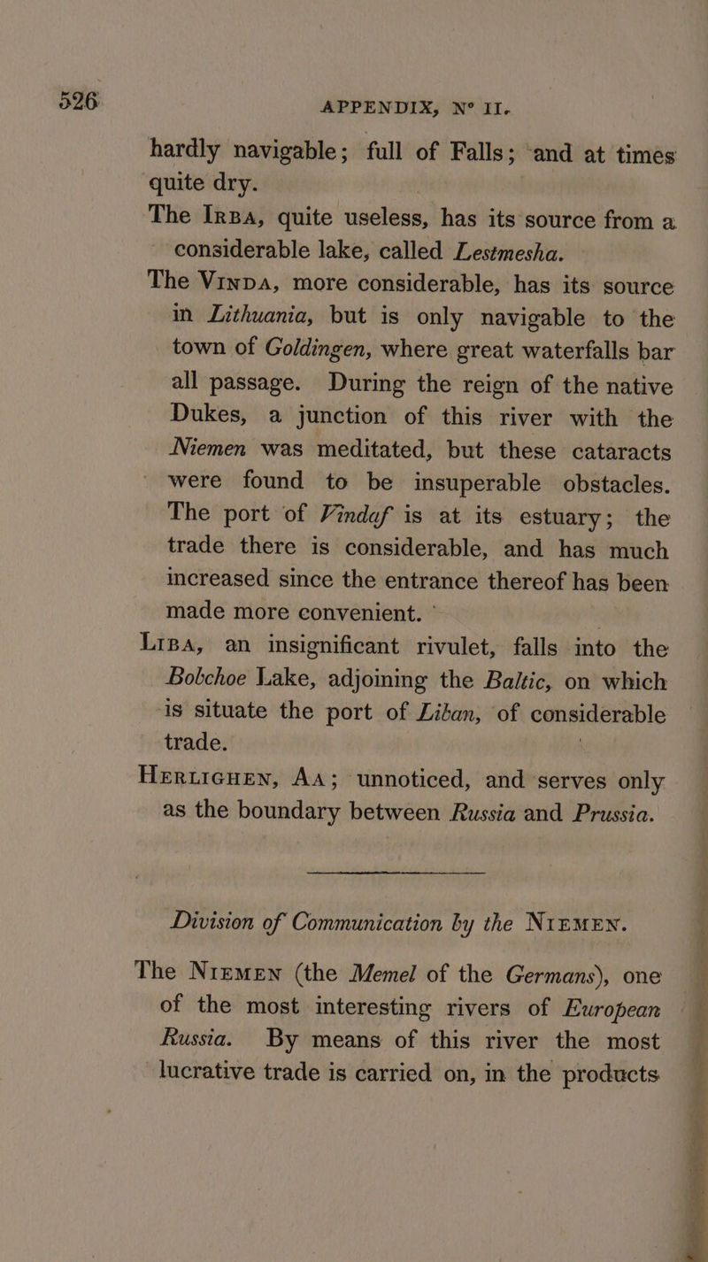 hardly navigable ; full of Falls; ; and at times quite dry. The IrBa, quite useless, has its source from a considerable lake, called Lestmesha. The Vinpa, more considerable, has its source all passage. During the reign of the native Niemen was meditated, but these cataracts were found to be insuperable obstacles. The port of Vindef is at its estuary; the trade there is considerable, and has much icreased since the entrance thereof has been made more convenient. ’ ; Lipa, an insignificant rivulet, falls into the _ Bobchoe Lake, adjoining the Baltic, on which is situate the port of Liban, of Gotieadeeabte trade. Heruieuen, AA; unnoticed, and serves only as the boundary between Russia and Prussia. Division of Communication by the NrEMEN. The Nremen (the Memel of the Germans), one of the most interesting rivers of European Russia. By means of this river the most lucrative trade is carried on, in the products