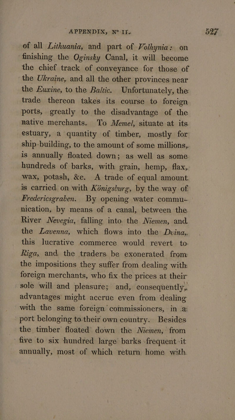 of all Lithuania, and part of Volhynia: on finishing the Oginsky Canal, it will become the chief track of conveyance for those of the Ukraine, and. all the other provinces near the Euxine, to the Baltic. Unfortunately, the trade thereon takes its course to foreign. ports, greatly to the disadvantage of the native merchants. To Memeli, situate at its estuary, a quantity of timber, mostly for is annually floated down; as well as some hundreds of barks, with grain, hemp, flax, wax, potash, &e. <A trade of equal amount. is carried on with Kénigsburg, by the way of nication, by means of a canal, between the River Nevegia, falling into. the Niemen, and. the ZLavenna, which flows into the Duvina,, this lucrative commerce would revert to: Aiga, and the traders be exonerated fronv the impositions they suffer from dealing with: foreign merchants, who fix the prices at their ~gole will and pleasure; and, eonsequently,. advantages might accrue even from dealing with the same foreign’ commissioners, in a port belonging to.their own country. Besides the timber floated’ down the Memen, from five to six -hundred large barks » frequent -it