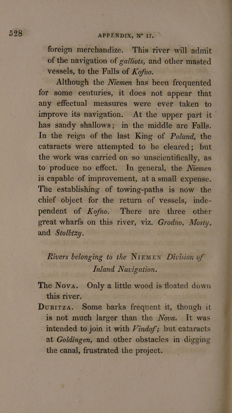 foreign merchandize. This river will admit _ of the navigation of galliots, and other masted _ vessels, to the Falls of Kofno. _ Although the Niemen has been frequented for some centuries, it does not appear that any effectual measures were ever taken to has sandy shallows; in the middle are Falls. In the reign of the last King of Poland, the cataracts were attempted to be cleared; but the work was carried on so unscientifically, as to produce no effect. In general, the Memen is capable of improvement, at a small expense. The establishing of towing-paths is now the chief object for the return of vessels, inde- pendent of Kofno. There are three other great wharfs on this river, viz. Grodno, Mosty, and Stolbezy. Rivers belonging to the Nimmen Division of Inland Navigation. The Nova. Only a little wood is floated down this river. | nheehes Dusitza. Some barks frequent it, though it is not much larger than the Nova. It was intended to join it with Vindaf; but cataracts at Goldingen, and other obstacles in digging the canal, frustrated the project. ae