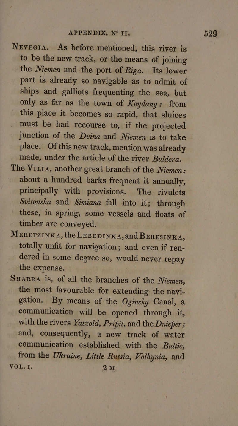 Neveeta. As before mentioned, this river is to be the new track, or the means of joining the Niemen and the port of Riga. Its lower part is already so navigable as to admit of ships and galliots frequenting the sea, but only as far as the town of Koydany: from _ this place it becomes so rapid, that sluices must be had recourse to, if the projected junction of the Dvina and Niemen is to take place. Of this new track, mention was already made, under the article of the river Buldera. The Viz, another great branch of the Niemen: about a hundred barks frequent it annually, principally with provisions. The rivulets Svitonsha and Simiana fall into it; through ' these, in spring, some vessels and floats of _ timber are conveyed. MERETZINKA, the LesepinKa,and BeresinKa, _ totally unfit for navigation; and even if ren- dered in some degree so, would never repay the expense. Suarra is, of all the branches of the Niemen, the most favourable for extending the navi- gation. By means of the Oginsky Canal, a communication will be opened through it, with the rivers Yatzold, Pripit, and the Dnieper ; and, consequently, a new track of water communication established with the Balic, from the Ukraine, Little Russia, Volhynia, and VOL. |. 2M.