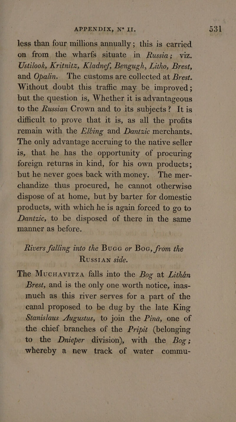 less than four millions annually; this is carried on from the wharfs situate in Russia; viz. Ustilook, Kritnitz, Kladnef, Bengugh, Litho, Brest, and Opalin.. The customs are collected at Brest. Without doubt this traffic may be improved; but the question is, Whether it is advantageous to the Russian Crown and to its subjects? It is difficult to prove that it is, as all the profits remain with the Elling and Dantzic merchants. The only advantage accruing to the native seller is, that he has the opportunity of procuring foreign returns in kind, for his own products; _ but he never goes back with money. The mer- chandize thus procured, he cannot otherwise _ dispose of at home, but by barter for domestic products, with which he is again forced to go to Danizic, to be disposed of there in the same manner as before. Rivers falling into the Buee or Boe, from the Russtan side. The Mucnavirza falls into the Bog at Lithdn Brest, and is the only one worth notice, inas- much as this river serves for a part of the canal proposed to be dug by the late King Stanislaus Augustus, to join the Pina, one of the chief branches of the Pripit (belonging to the Dnieper division), with the Bog; whereby a new track of water commu-