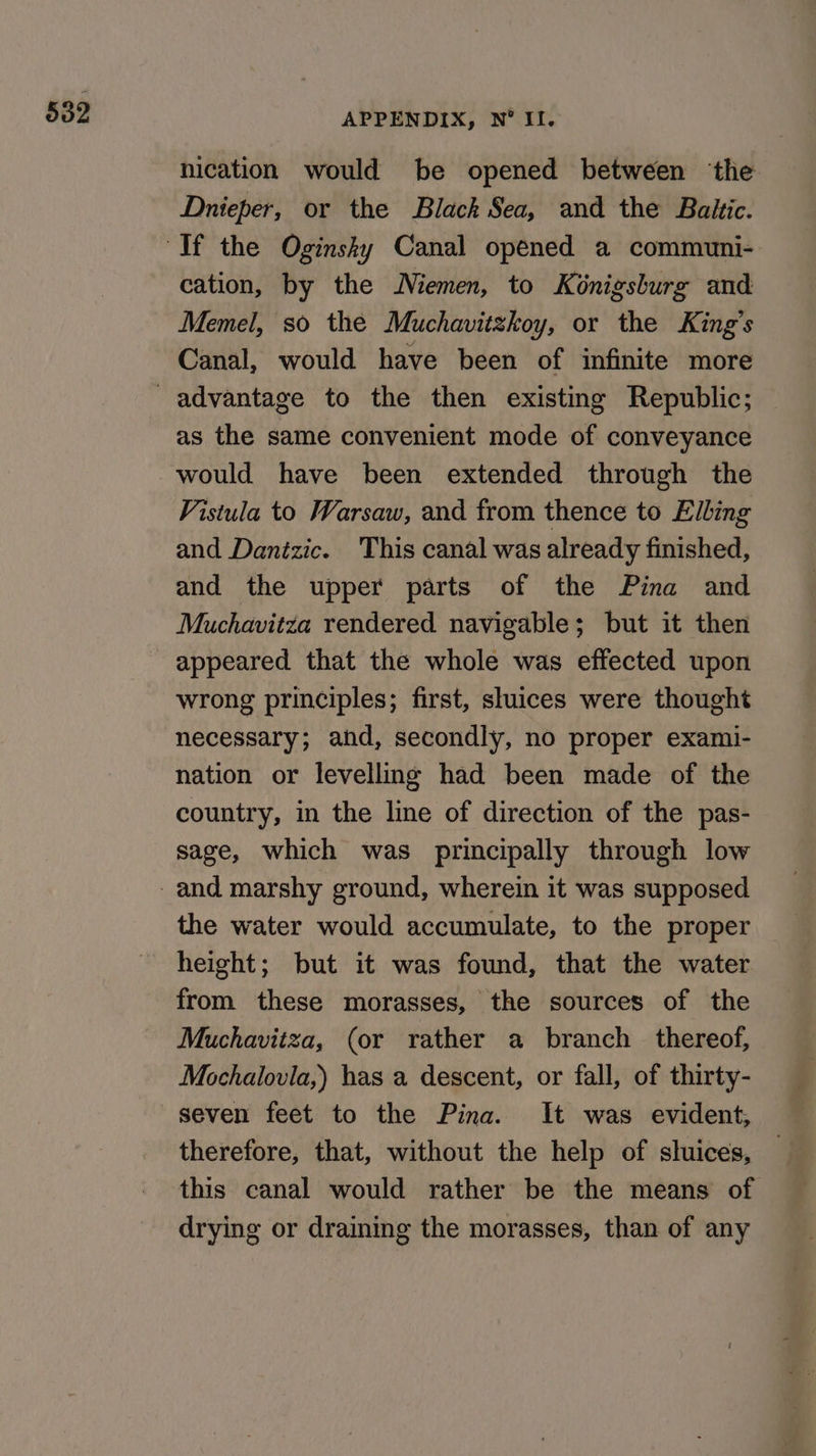 APPENDIX, N° II. nication would be opened between the Dnieper, or the Black Sea, and the Baktc. cation, by the Niemen, to Konigsburg and Memel, so the Muchavitzkoy, or the King’s Canal, would have been of infinite more as the same convenient mode of conveyance would have been extended through the Vistula to Warsaw, and from thence to Elling and Danizic. This canal was already finished, and the upper parts of the Pina and Muchavitza rendered navigable; but it then appeared that the whole was effected upon wrong principles; first, sluices were thought necessary; and, secondly, no proper exami- nation or levelling had been made of the country, in the line of direction of the pas- sage, which was principally through low the water would accumulate, to the proper height; but it was found, that the water from these morasses, the sources of the Muchavitza, (or rather a branch _ thereof, Mochalovia,) has a descent, or fall, of thirty- seven feet to the Pina. It was evident, therefore, that, without the help of sluices, this canal would rather be the means of drying or draining the morasses, than of any