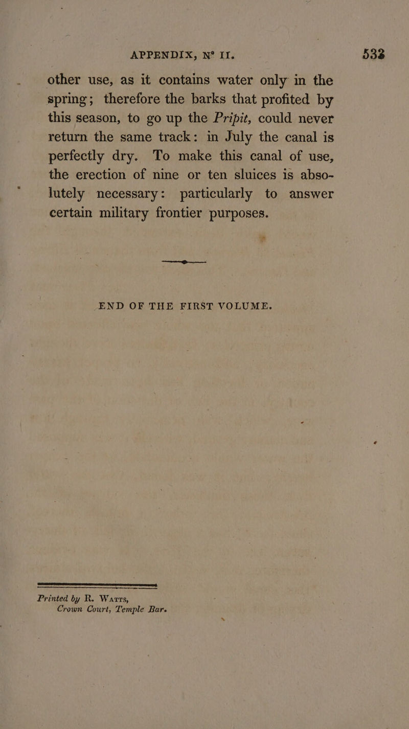 other use, as it contains water only in the spring; therefore the barks that profited by this season, to go up the Pripit, could never return the same track: in July the canal is perfectly dry. To make this canal of use, the erection of nine or ten sluices is abso- lutely necessary: particularly to answer certain military frontier purposes. ti END OF THE FIRST VOLUME. es Printed by R. Warrs, Crown Court, Temple Bare