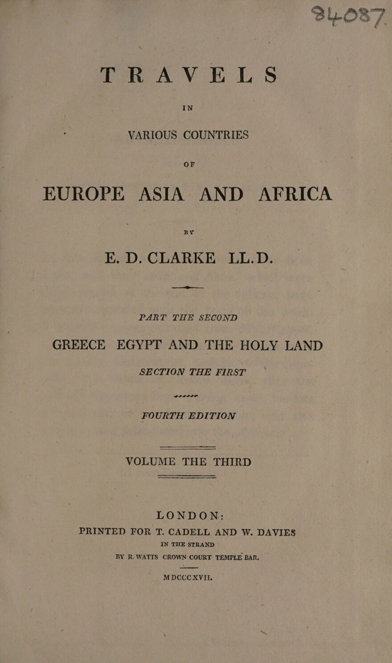 TRAVELS VARIOUS COUNTRIES EUROPE ASIA AND AFRICA BY EK. D. CLARKE LL.D. ee PART THE SECOND GREECE EGYPT AND THE HOLY LAND SECTION THE FIRST FOURTH EDITION VOLUME THE THIRD LONDON: PRINTED FOR T. CADELL AND W. DAVIES IN THE STRAND BY R. WATTS CROWN COURT TEMPLE BAR. MDCCCXVII,