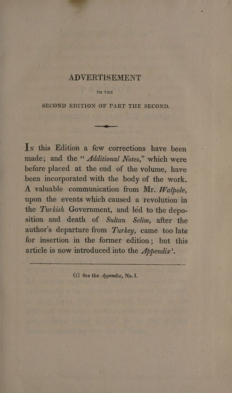 ADVERTISEMENT TO THE SECOND EDITION OF PART THE SECOND. Iw this Edition a few corrections have been made; and the “ Additional Notes,” which were before placed at the end of the volume, have been incorporated with the body of the work, A valuable communication from Mr. Walpole, upon the events which caused a revolution in the Turkish Government, and led to the depo- sition and death of Sultan Selim, after the author’s departure from Turkey, came too late for insertion in the former edition; but this article is now introduced into the Appendix’. (1) See the Appendix, No. I.