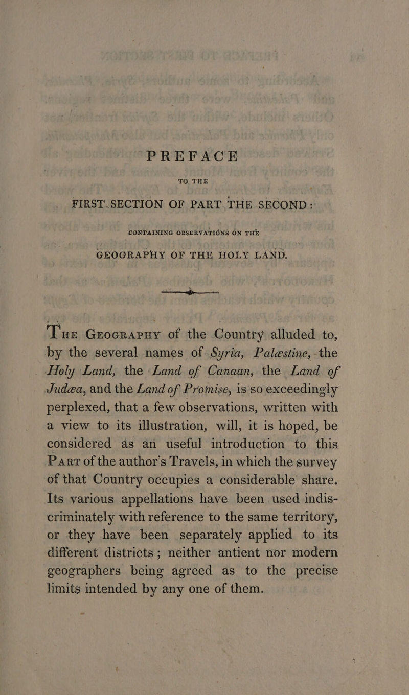 PREFACE 70. THE | 3 FIRST. SECTION OF PART. THE SECOND: CONTAINING OBSERVATIONS ON THE GEOGRAPHY OF THE HOLY LAND. Tue Grocrarny of the Country alluded to, by the several names of Syria, Palestine, -the Holy Land, the «Land of Canaan, the Land of Judea, and the Land of Promise, is so exceedingly perplexed, that a few observations, written with a view to its illustration, will, it is hoped, be considered ds an useful introduction to this Parr of the author's Travels, in which the survey of that Country occupies a considerable share. Its various appellations have been used indis- criminately with reference to the same territory, or they have been separately applied to its different districts; neither antient nor modern geographers being agreed as to the precise limits intended by any one of them.