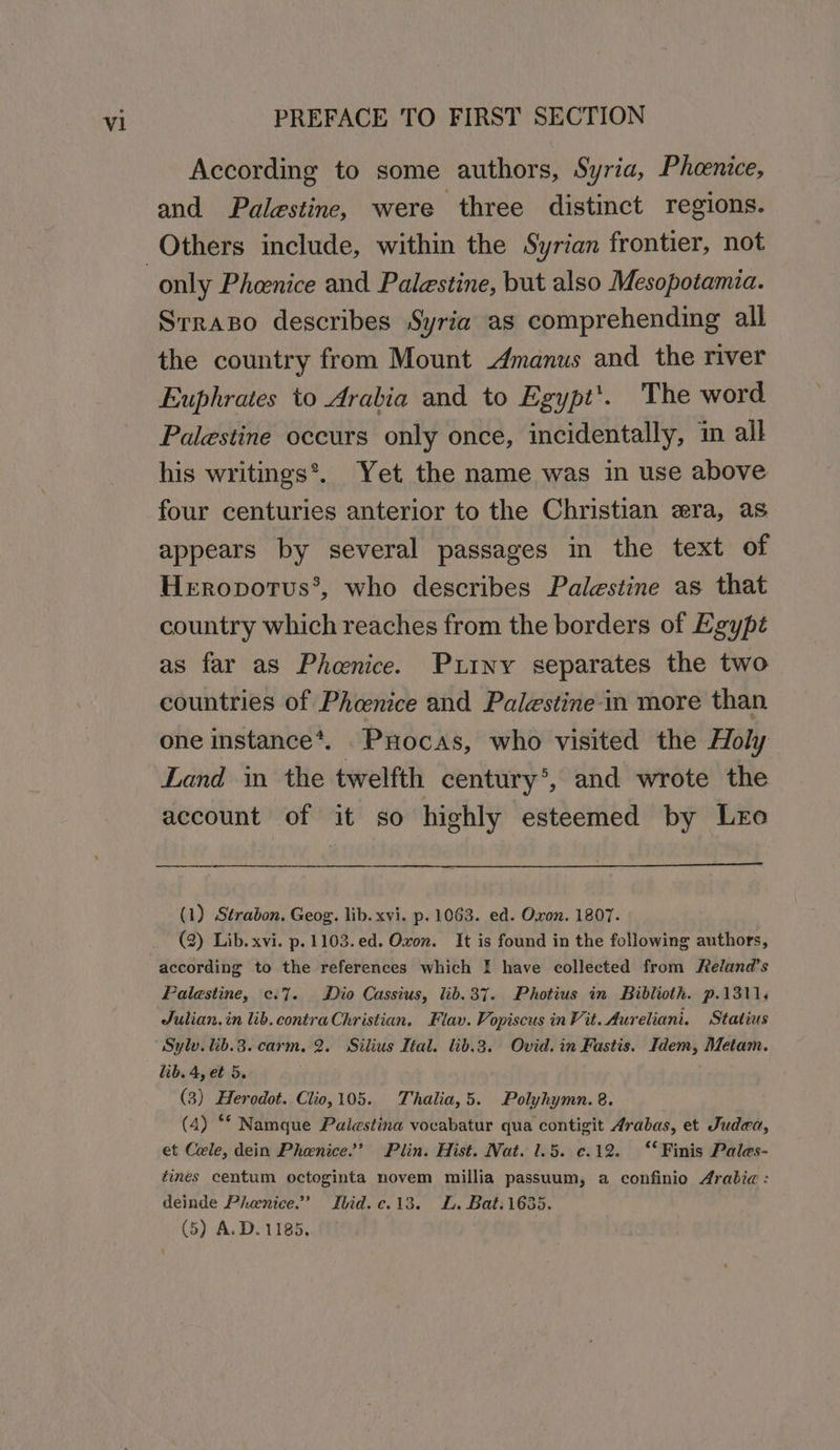 According to some authors, Syria, Phcenice, and Palestine, were three distinct regions. only Pheenice and Palestine, but also Mesopotamia. Srraso describes Syria as comprehending all the country from Mount manus and the river Euphrates to Arabia and to Egypt’. The word Palestine occurs only once, incidentally, in all his writings*. Yet the name was in use above four centuries anterior to the Christian era, as appears by several passages in the text of Heropotus’, who describes Palestine as that country which reaches from the borders of Egypt as far as Phoenice. Putny separates the two countries of Phaenice and Palestine in more than one instance*. ._PHocas, who visited the Holy Land in the twelfth century*®, and wrote the account of it so highly esteemed by Lro (1) Strabon. Geog. lib. xvi. p. 1063. ed. Oxon. 1807. (2) Lib. xvi. p.1103.ed. Oxon. It is found in the following authors, according to the references which I have collected from Reland’s Palestine, c.7. Dio Cassius, lib.37. Photius in Biblioth. p.1311.¢ Julian. in lib. contra Christian, Flav. Vopiscus in Vit. Aureliani. Statius Sylv. lib.3. carm. 2. Silius Ital. lib.3. Ovid. in Fastis. Idem, Metam. lib. 4, et 5. (3) Heredot. Clio,105. Thalia,5. Polyhymn. 8. (4) ** Namque Palestina vocabatur qua contigit Arabas, et Judea, et Cele, dein Phenice.’ Plin. Hist. Nat. 1.5. c.12. “‘ Finis Pales- éines centum octoginta novem millia passuum, a confinio Arabic : deinde Phenice.” Ibid.c.13. L. Bat.1635.