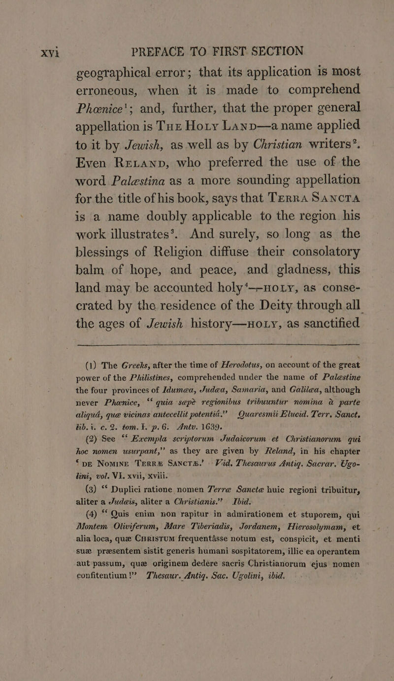 geographical error; that its application is most erroneous, when it is made to comprehend Pheenice'; and, further, that the proper general appellation is Tuz Hoty Lanp—a name applied to it by Jewish, as well as by Christian writers’. Even Retanp, who preferred the use of the word Palestina as a more sounding appellation for the title ofhis book, says that Terra Sancta is a name doubly applicable to the region his work illustrates*. And surely, so long as the blessings of Religion diffuse their consolatory balm of hope, and peace, and. gladness, this land may be accounted holy‘—-noty, as conse- crated by the residence of the Deity through all the ages of Jewish history—noLy, as sanctified (1) The Greeks, after the time of Herodotus, on account of the creat power of the Philistines, comprehended under the name of Palestine the four provinces of Idumea, Judea, Samaria, and Galiiea, although never Phenice, ‘‘ quia sepe regionibus tribuuntur nomina a parte aliqud, que vicinas antecellit potentia.” Quaresmii Elucid. Terr. Sanct. Hib. i. c. 2. tom. ¥. p.6. Antv. 1639. (2) See “‘ Exempla: scriptorum. Judaicorum et Christianorum qui hoc nomen usurpant,” as they are given by Reland, in his chapter ‘pe Nomine Terrm Sancta.’ Vid. Thesaurus Antig. Sacrar, Ugo- lini, vol. VE. xvii, Xviil. (3) ‘© Duplici ratione nomen Terre Sancte huic regioni tribuitur, aliter a Judes, aliter a Christianis.” Ibid. (4) “ Quis enim non rapitur in admirationem et stuporem, qui Montem Oliviferum, Mare Tiberiadis, Jordanem, Hierosolymam, et alia loca, que CurisTum frequentasse notum est, conspicit, et menti suz presentem sistit generis humani sospitatorem, illic ea operantem aut passum, qua originem dedere sacris Christianorum ejus nomen confitentium!’ Thesaur. Antig. Sac. Ugolini, ibid.